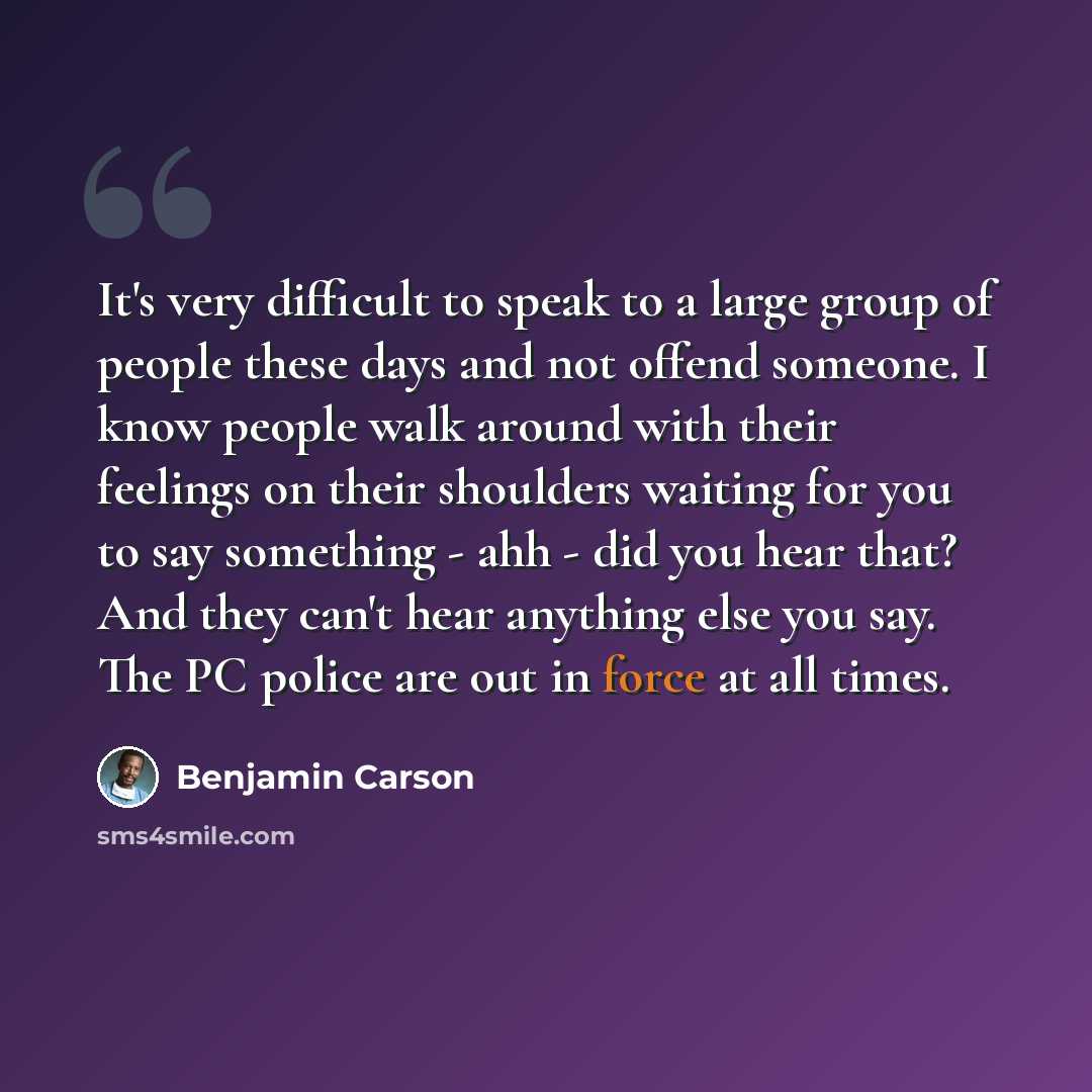 “It's very difficult to speak to a large group of people these days and not offend someone. I know people walk around with their feelings on their shoulders waiting for you to say something - ahh - did you hear that? And they can't hear anything else you say. The PC police are out in force at all…” quote by Benjamin Carson