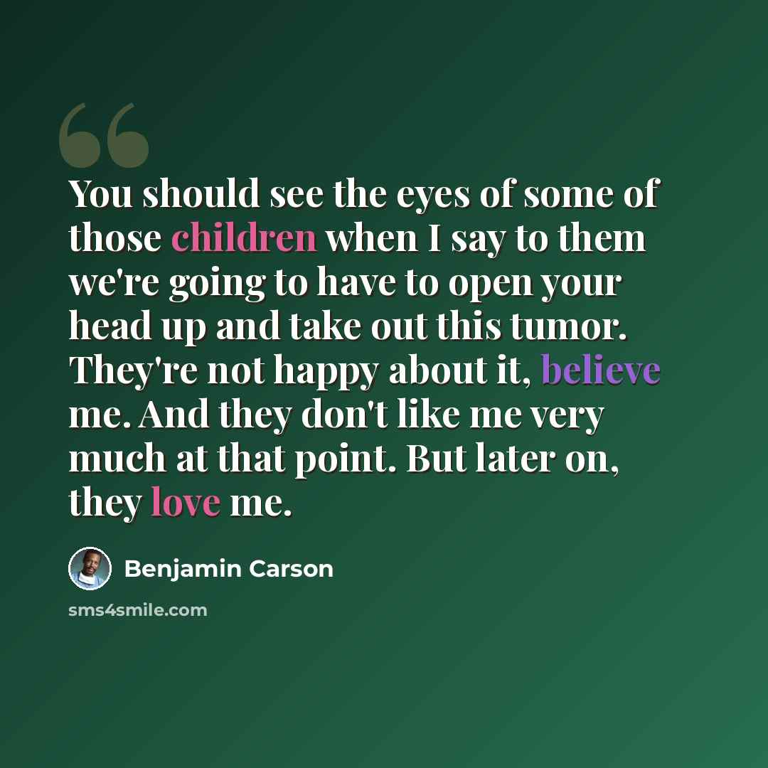 “You should see the eyes of some of those children when I say to them we're going to have to open your head up and take out this tumor. They're not happy about it, believe me. And they don't like me very much at that point. But later on, they love me.” quote by Benjamin Carson