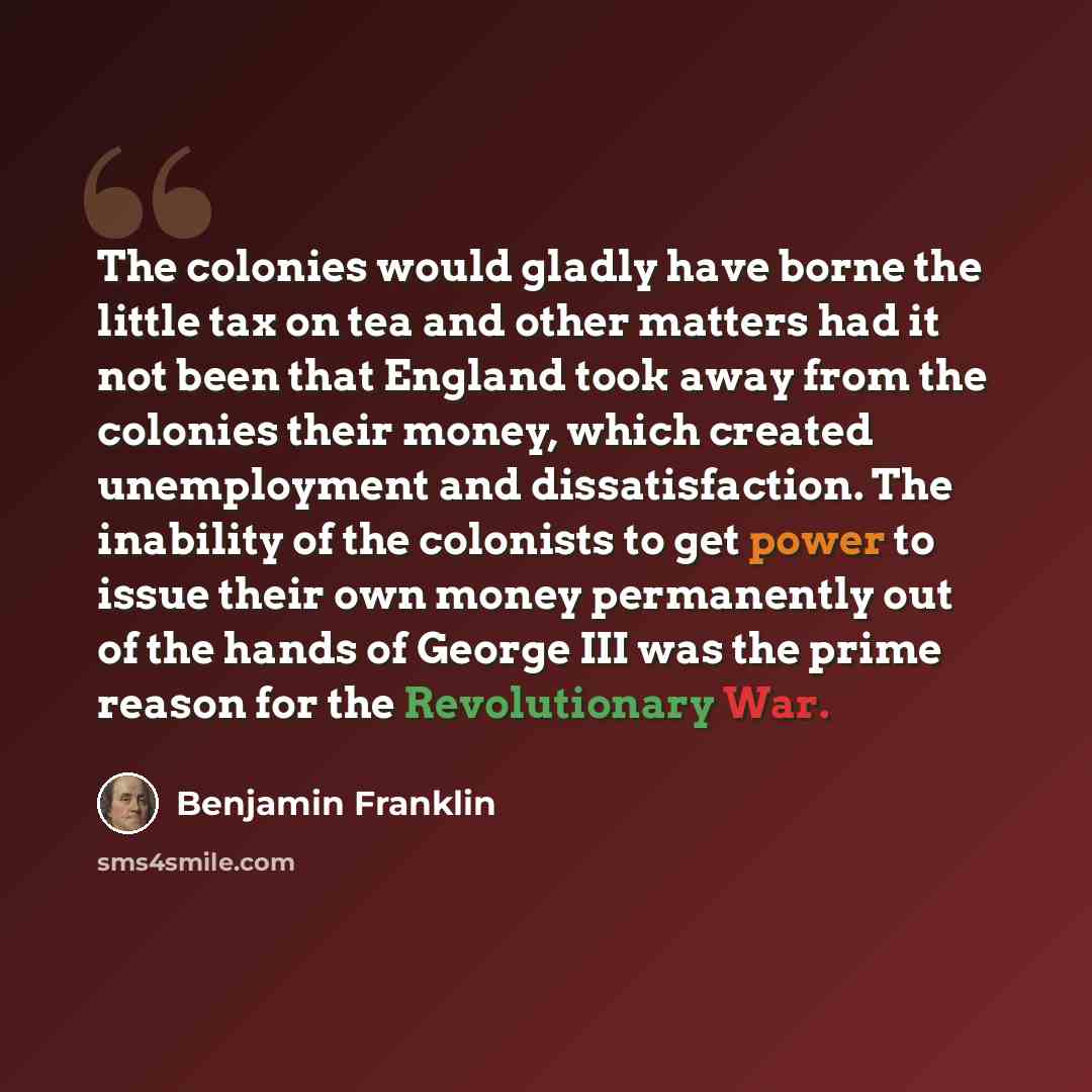“The colonies would gladly have borne the little tax on tea and other matters had it not been that England took away from the colonies their money, which created unemployment and dissatisfaction. The inability of the colonists to get power to issue their own money permanently out of the hands of…” quote by Benjamin Franklin