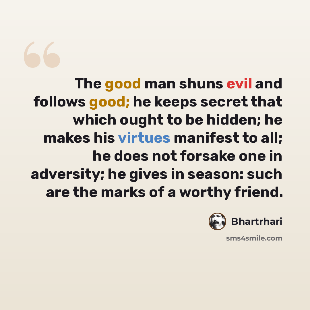 “The good man shuns evil and follows good; he keeps secret that which ought to be hidden; he makes his virtues manifest to all; he does not forsake one in adversity; he gives in season: such are the marks of a worthy friend.” quote by Bhartrhari