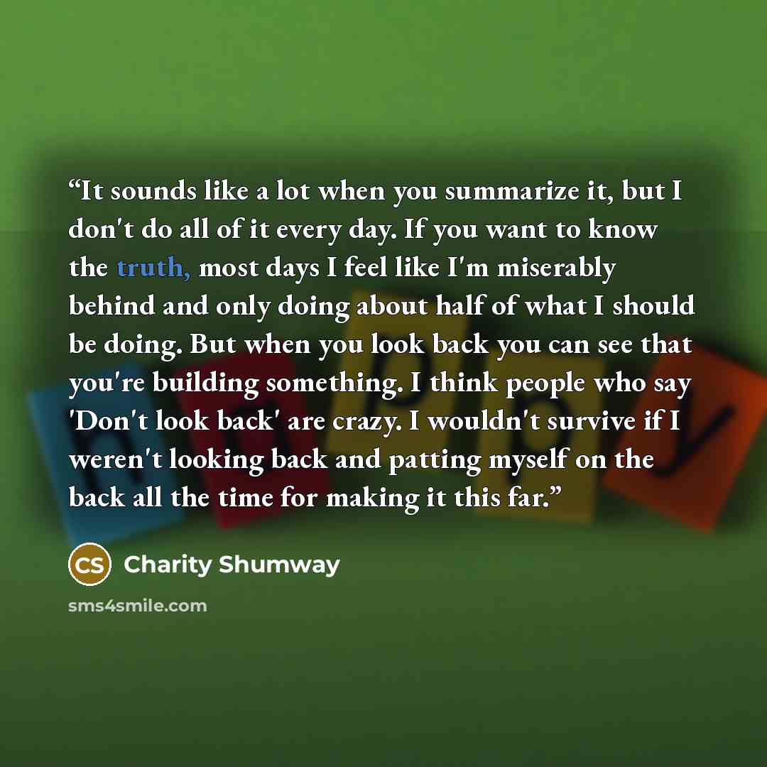 “It sounds like a lot when you summarize it, but I don't do all of it every day. If you want to know the truth, most days I feel like I'm miserably behind and only doing about half of what I should be doing. But when you look back you can see that you're building something. I think people who say…” quote by Charity Shumway