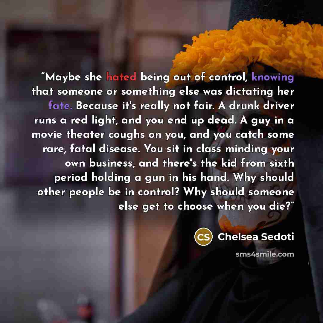 “Maybe she hated being out of control, knowing that someone or something else was dictating her fate. Because it's really not fair. A drunk driver runs a red light, and you end up dead. A guy in a movie theater coughs on you, and you catch some rare, fatal disease. You sit in class minding your own…” quote by Chelsea Sedoti