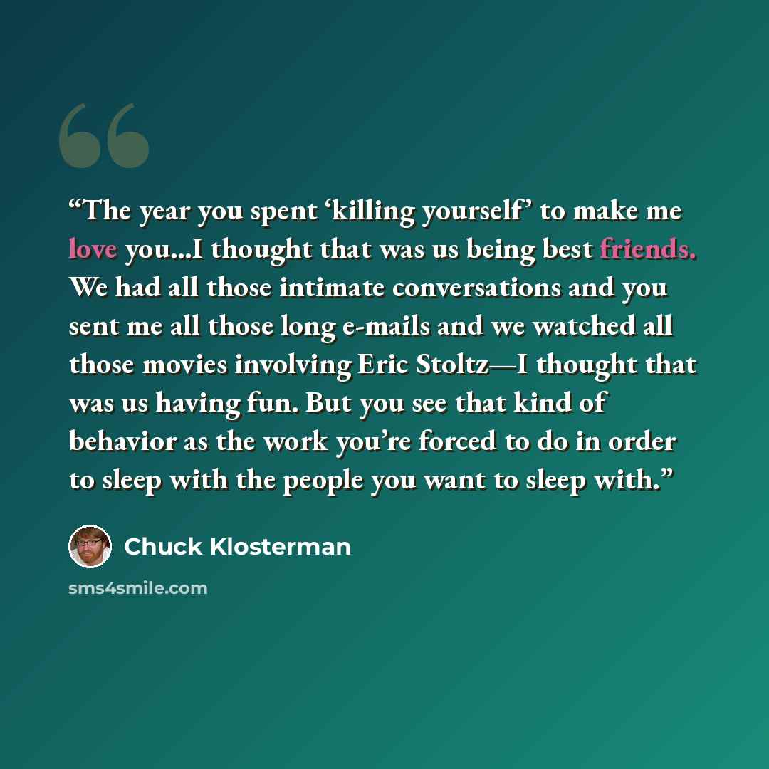 “The year you spent ‘killing yourself’ to make me love you…I thought that was us being best friends. We had all those intimate conversations and you sent me all those long e-mails and we watched all those movies involving Eric Stoltz—I thought that was us having fun. But you see that kind of…” quote by Chuck Klosterman
