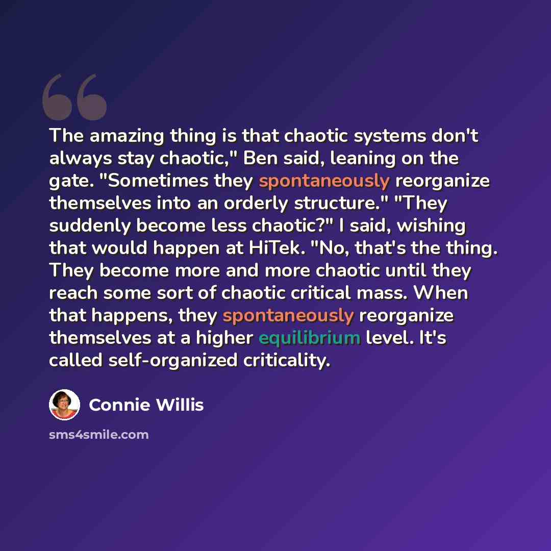 “The amazing thing is that chaotic systems don't always stay chaotic," Ben said, leaning on the gate. "Sometimes they spontaneously reorganize themselves into an orderly structure." "They suddenly become less chaotic?" I said, wishing that would happen at HiTek. "No, that's the thing. They become…” quote by Connie Willis