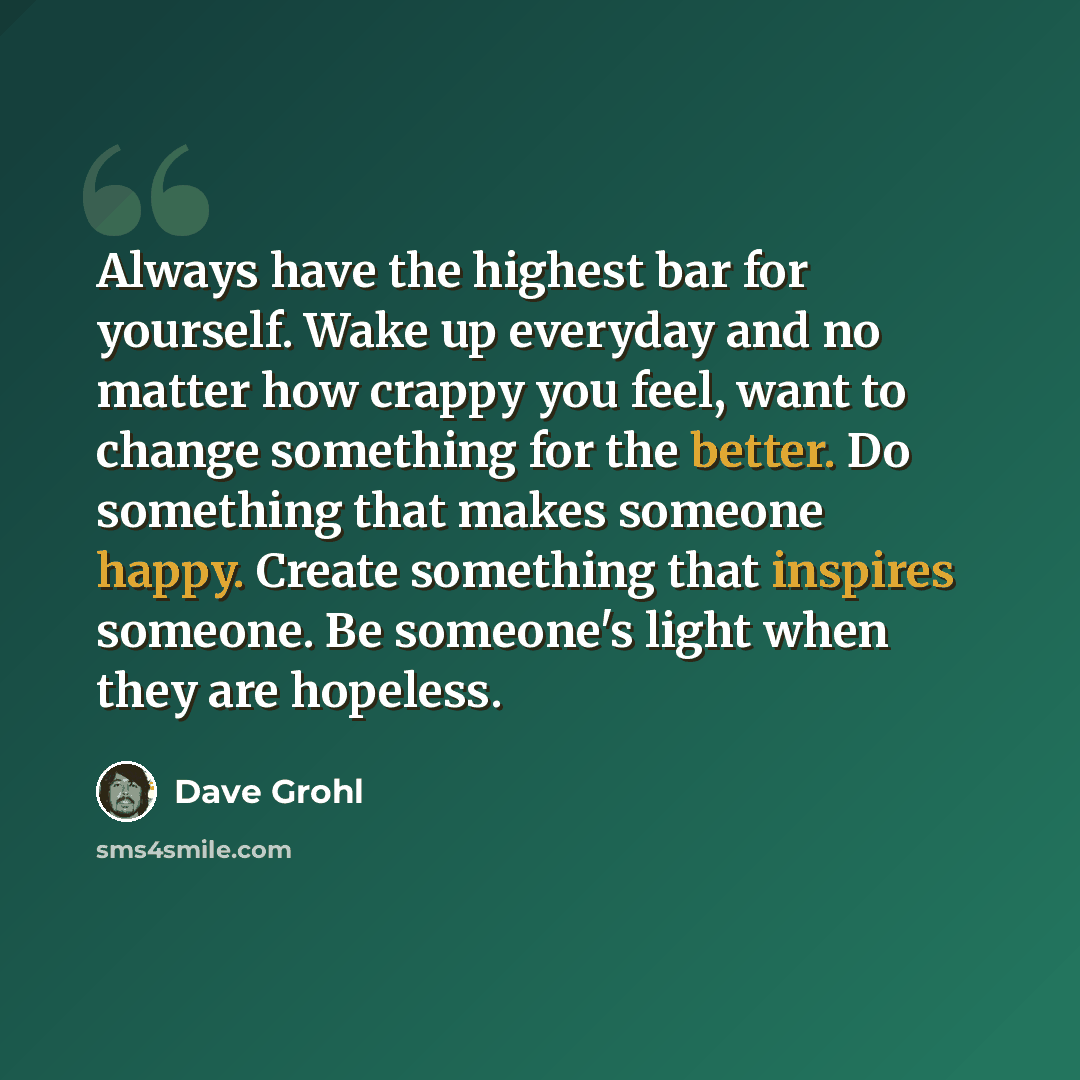 “Always have the highest bar for yourself. Wake up everyday and no matter how crappy you feel, want to change something for the better. Do something that makes someone happy. Create something that inspires someone. Be someone's light when they are hopeless.” quote by Dave Grohl