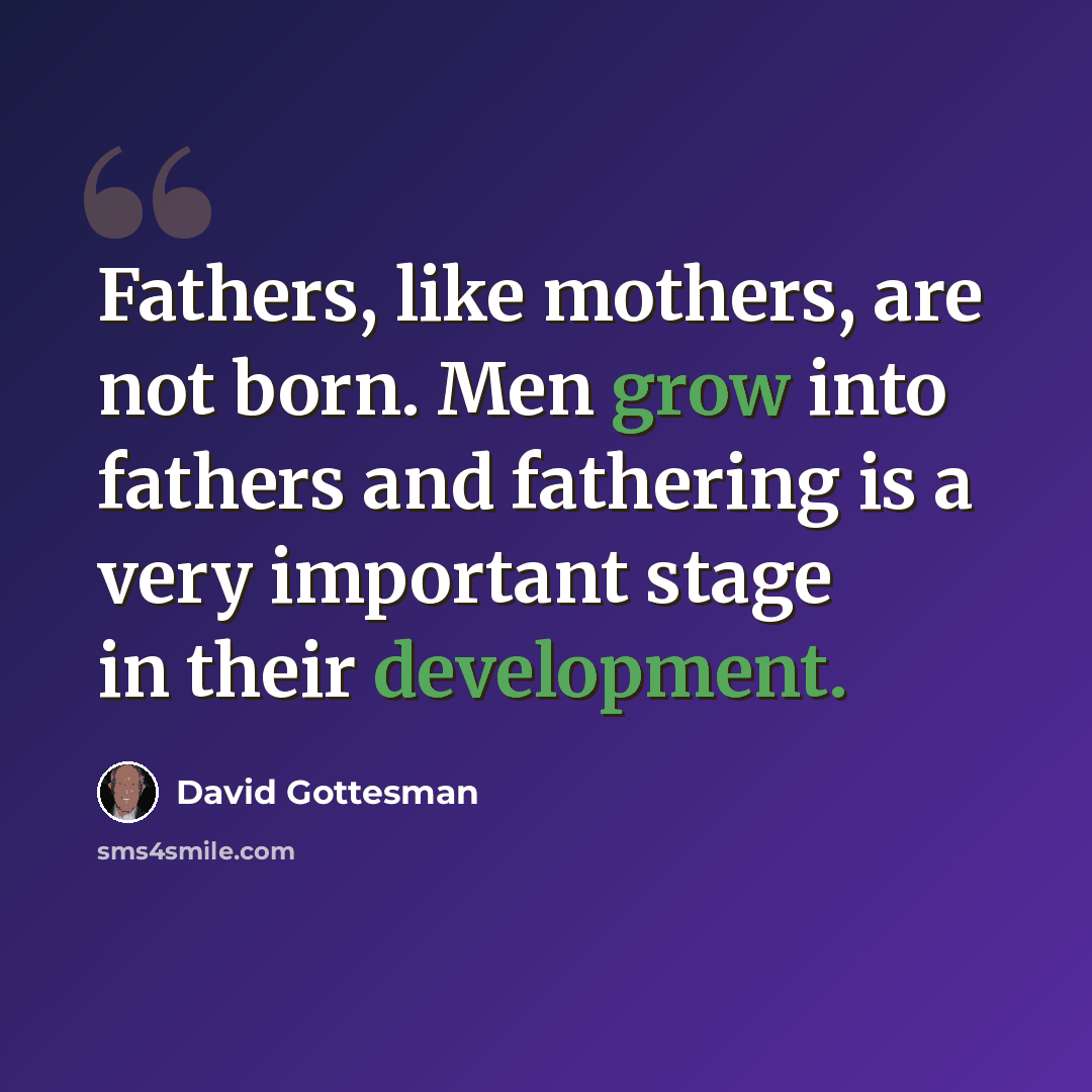 “Fathers, like mothers, are not born. Men grow into fathers and fathering is a very important stage in their development.” quote by David Gottesman