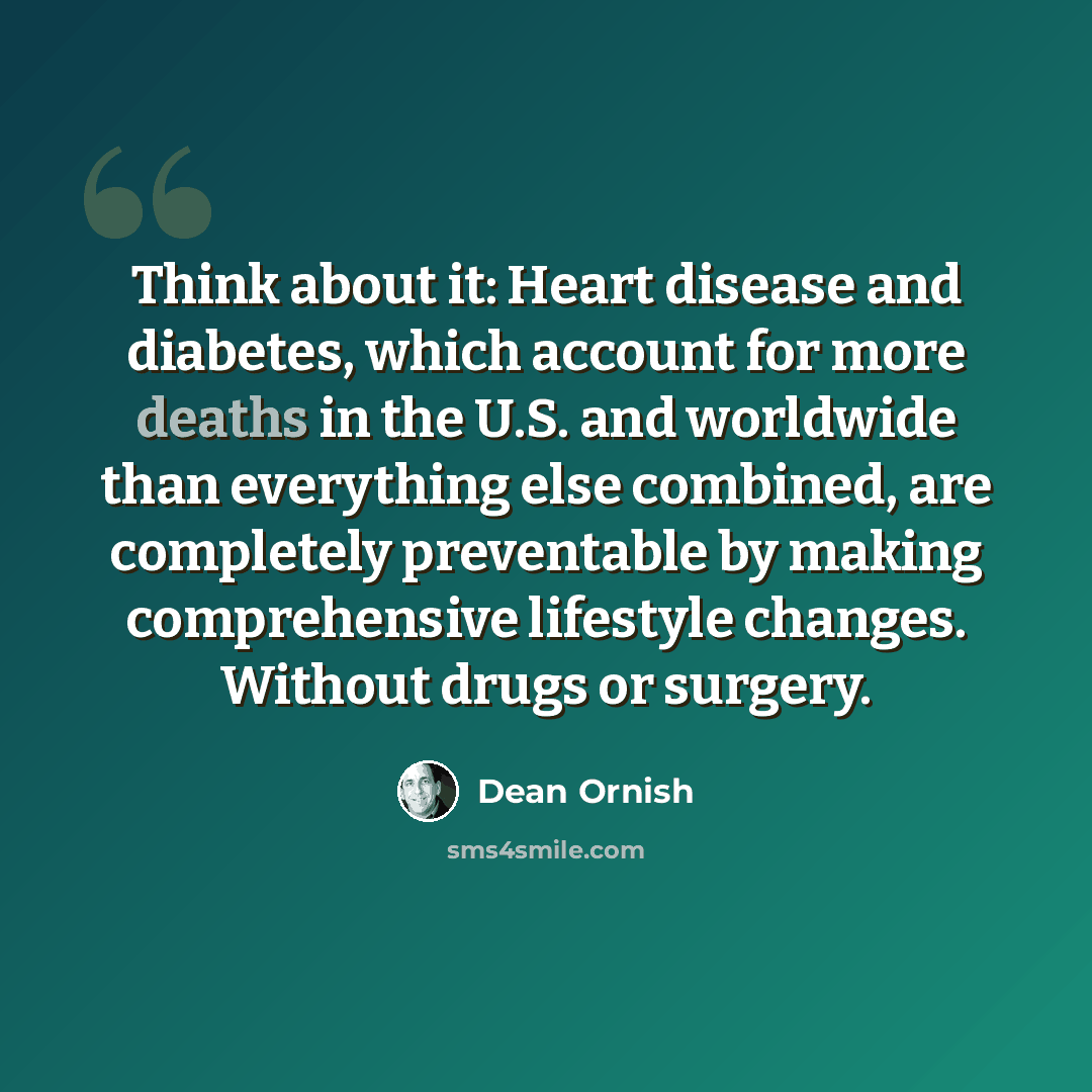 “Think about it: Heart disease and diabetes, which account for more deaths in the U.S. and worldwide than everything else combined, are completely preventable by making comprehensive lifestyle changes. Without drugs or surgery.” quote by Dean Ornish