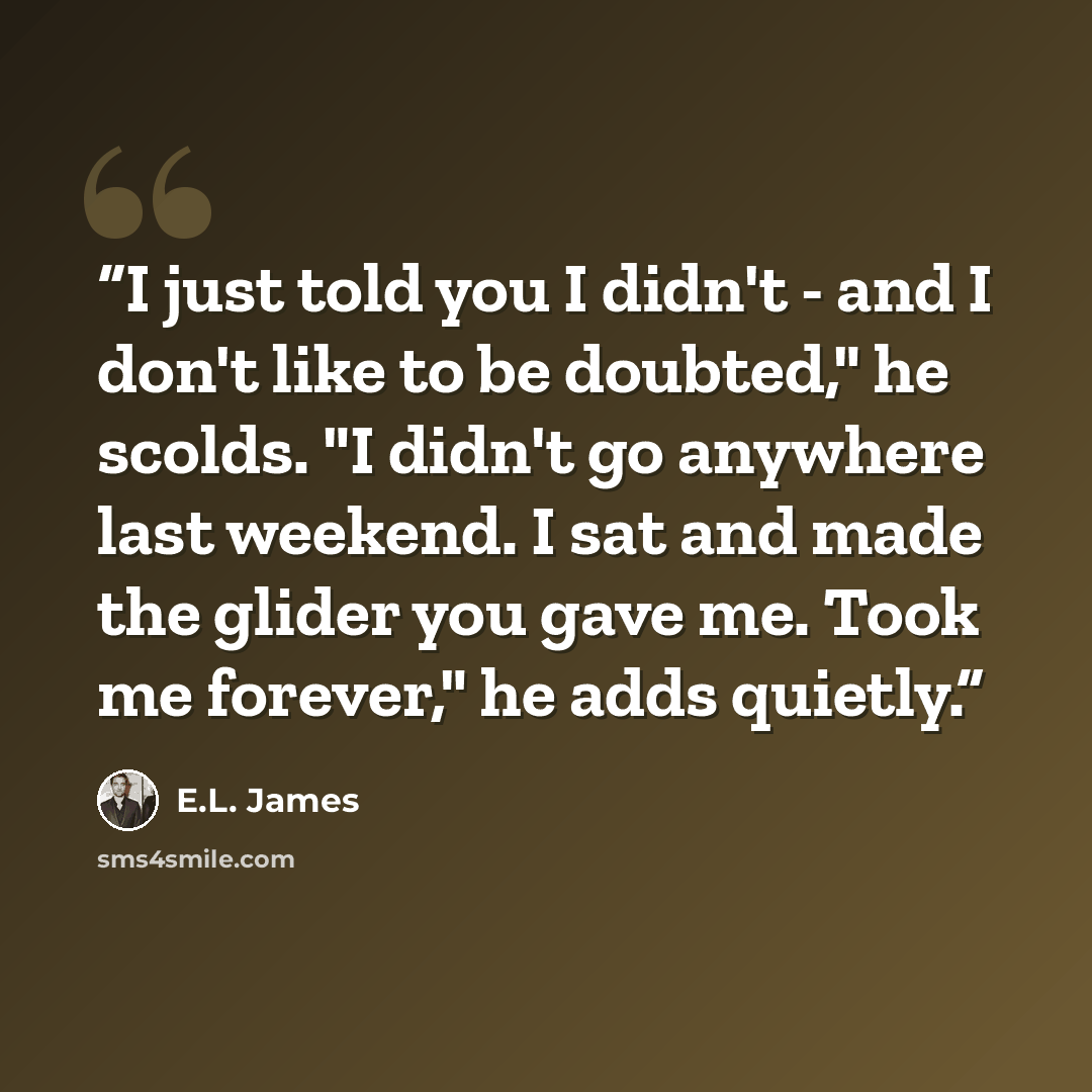 “I just told you I didn't - and I don't like to be doubted," he scolds. "I didn't go anywhere last weekend. I sat and made the glider you gave me. Took me forever," he adds quietly.” quote by E.L. James