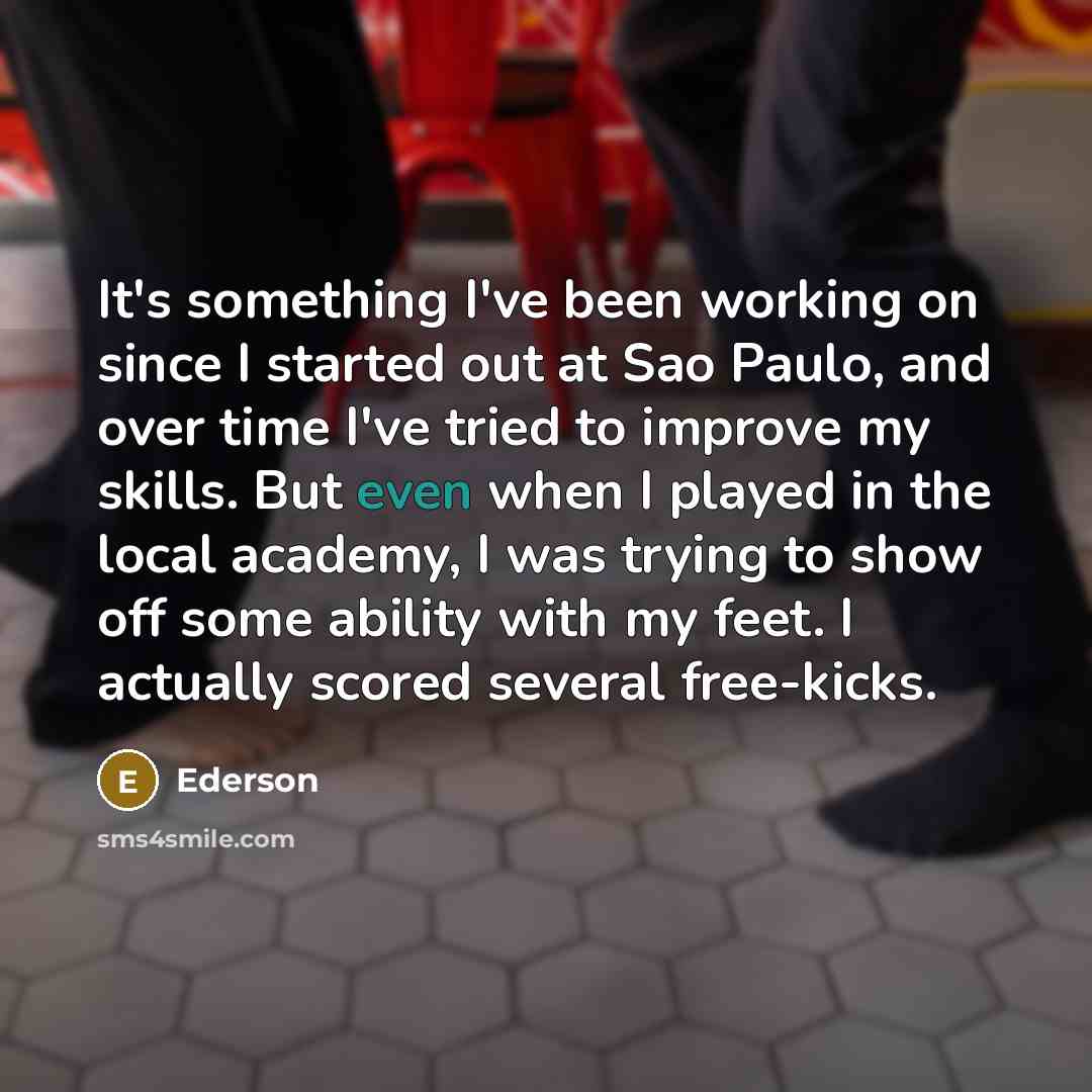 “It's something I've been working on since I started out at Sao Paulo, and over time I've tried to improve my skills. But even when I played in the local academy, I was trying to show off some ability with my feet. I actually scored several free-kicks.” quote by Ederson