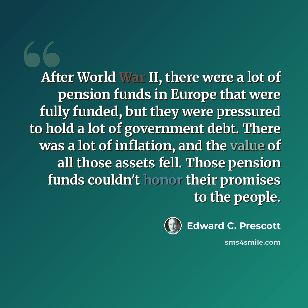 “After World War II, there were a lot of pension funds in Europe that were fully funded, but they were pressured to hold a lot of government debt. There was a lot of inflation, and the value of all those assets fell. Those pension funds couldn't honor their promises to the people.” quote by Edward C. Prescott