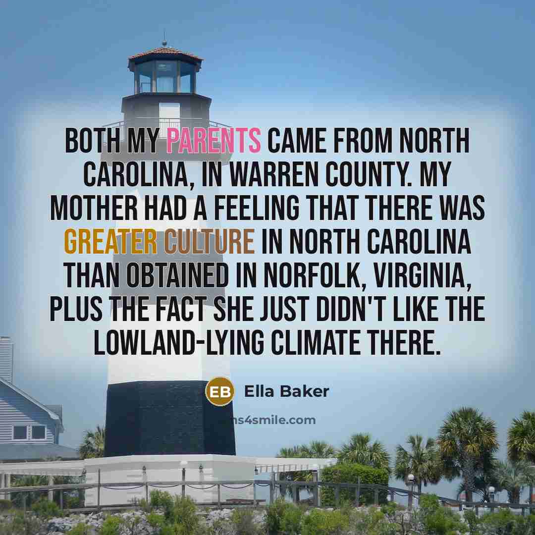 “Both my parents came from North Carolina, in Warren County. My mother had a feeling that there was greater culture in North Carolina than obtained in Norfolk, Virginia, plus the fact she just didn't like the lowland-lying climate there.” quote by Ella Baker