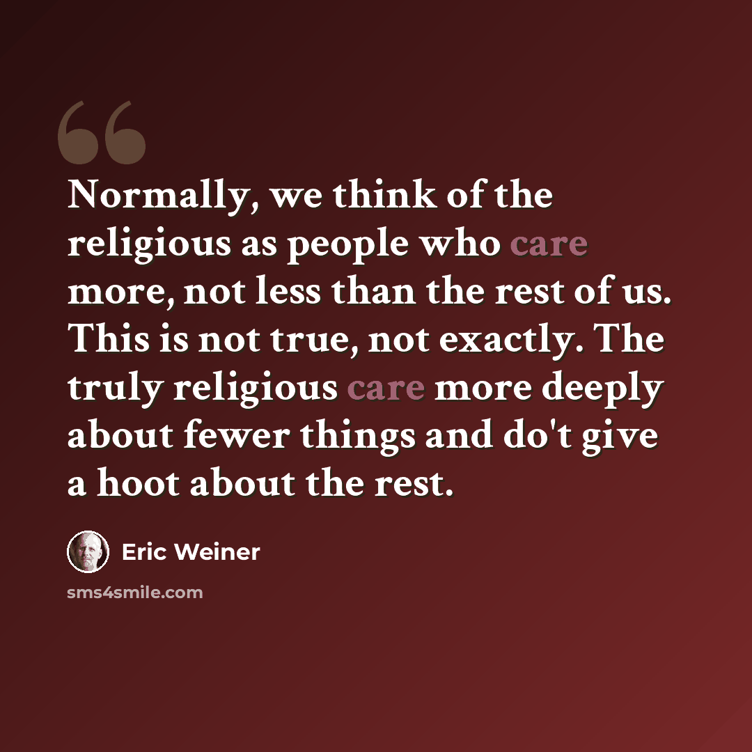 “Normally, we think of the religious as people who care more, not less than the rest of us. This is not true, not exactly. The truly religious care more deeply about fewer things and do't give a hoot about the rest.” quote by Eric Weiner