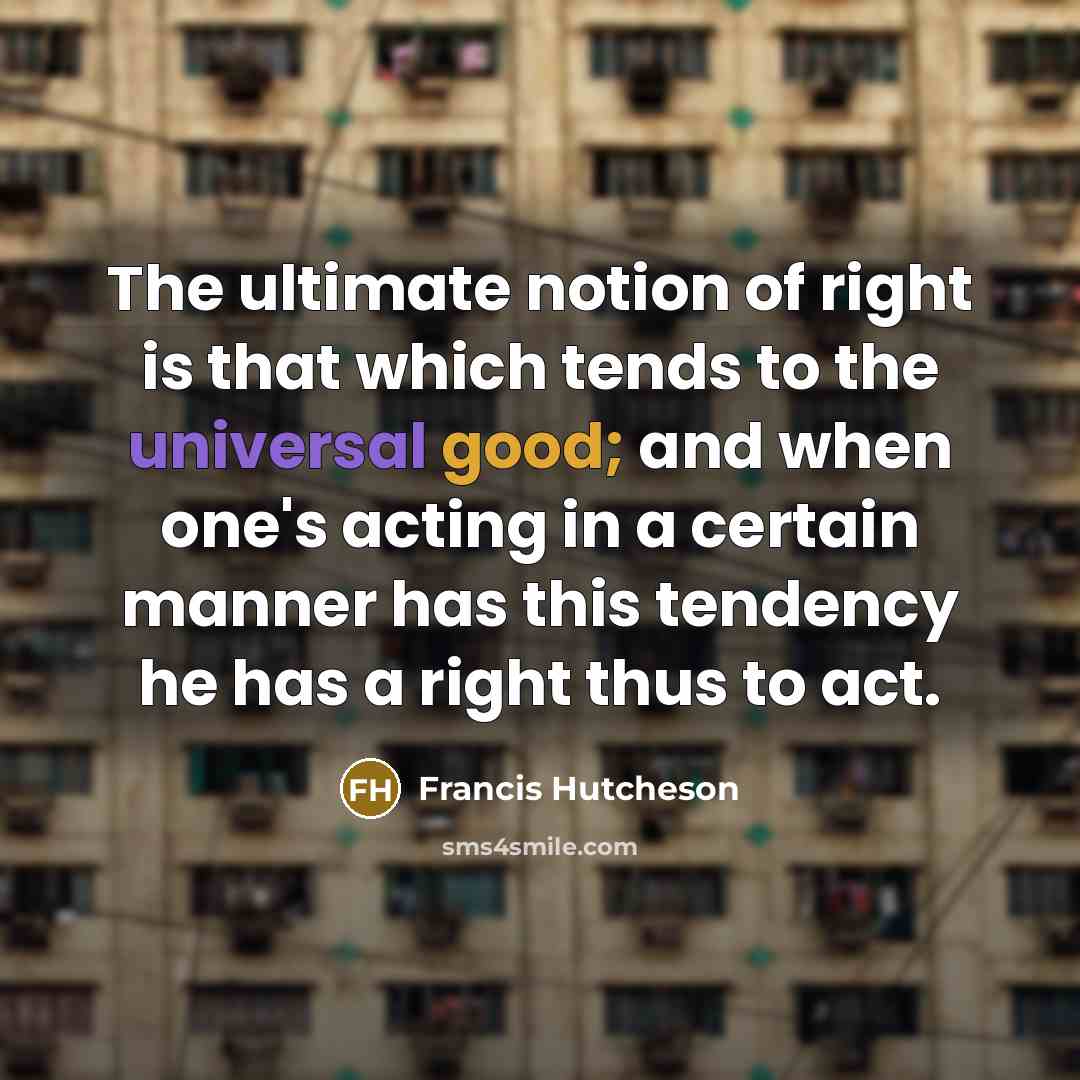 “The ultimate notion of right is that which tends to the universal good; and when one's acting in a certain manner has this tendency he has a right thus to act.” quote by Francis Hutcheson