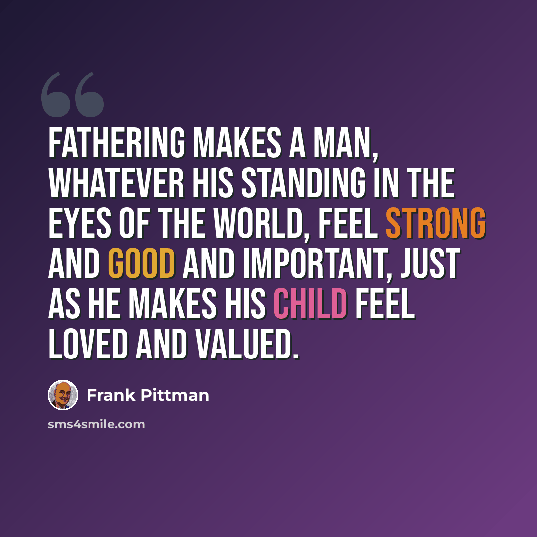 “Fathering makes a man, whatever his standing in the eyes of the world, feel strong and good and important, just as he makes his child feel loved and valued.” quote by Frank Pittman