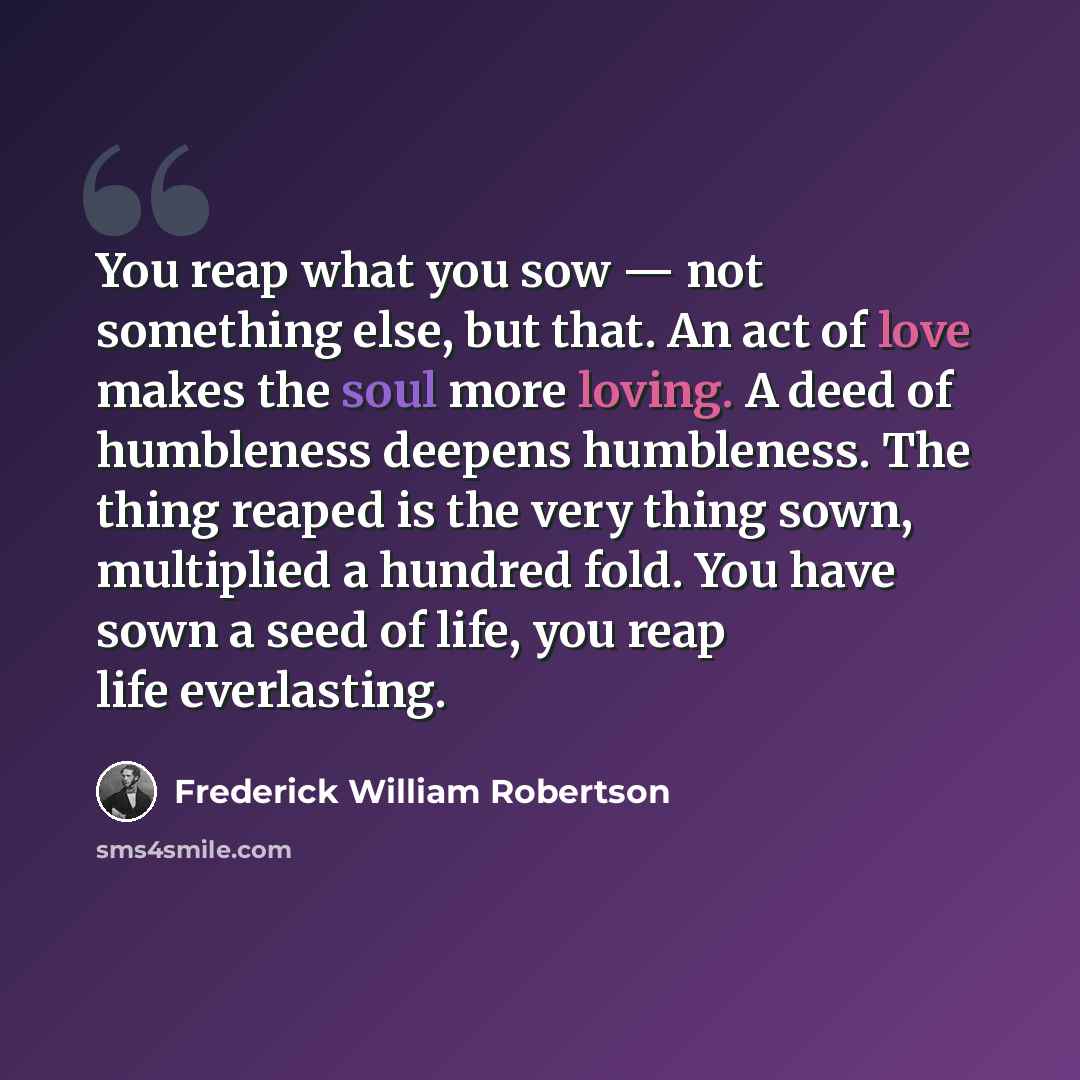 “You reap what you sow — not something else, but that. An act of love makes the soul more loving. A deed of humbleness deepens humbleness. The thing reaped is the very thing sown, multiplied a hundred fold. You have sown a seed of life, you reap life everlasting.” quote by Frederick William Robertson