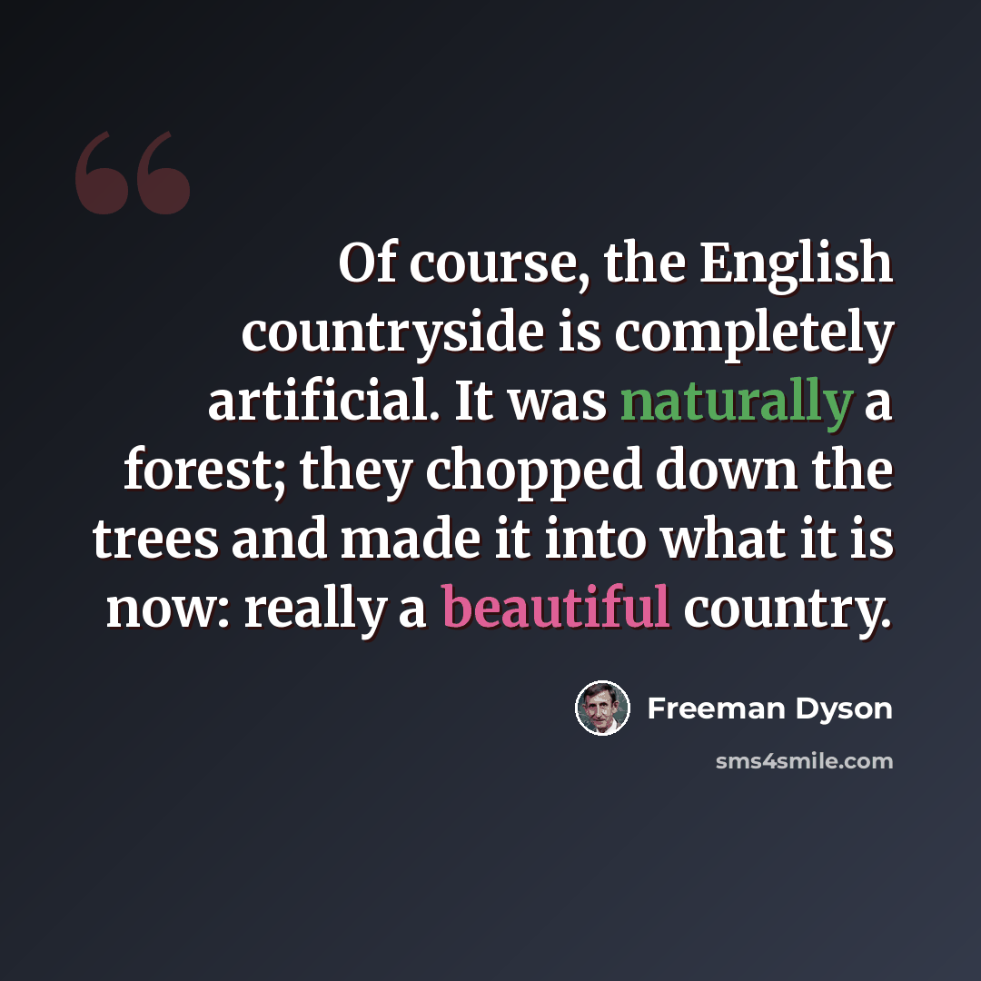 “Of course, the English countryside is completely artificial. It was naturally a forest; they chopped down the trees and made it into what it is now: really a beautiful country.” quote by Freeman Dyson