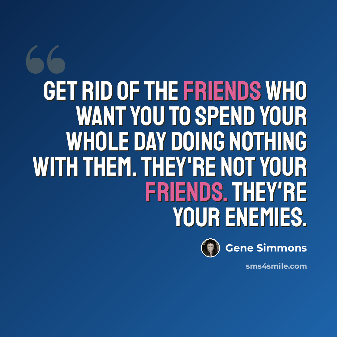 “Get rid of the friends who want you to spend your whole day doing nothing with them. They're not your friends. They're your enemies.” quote by Gene Simmons