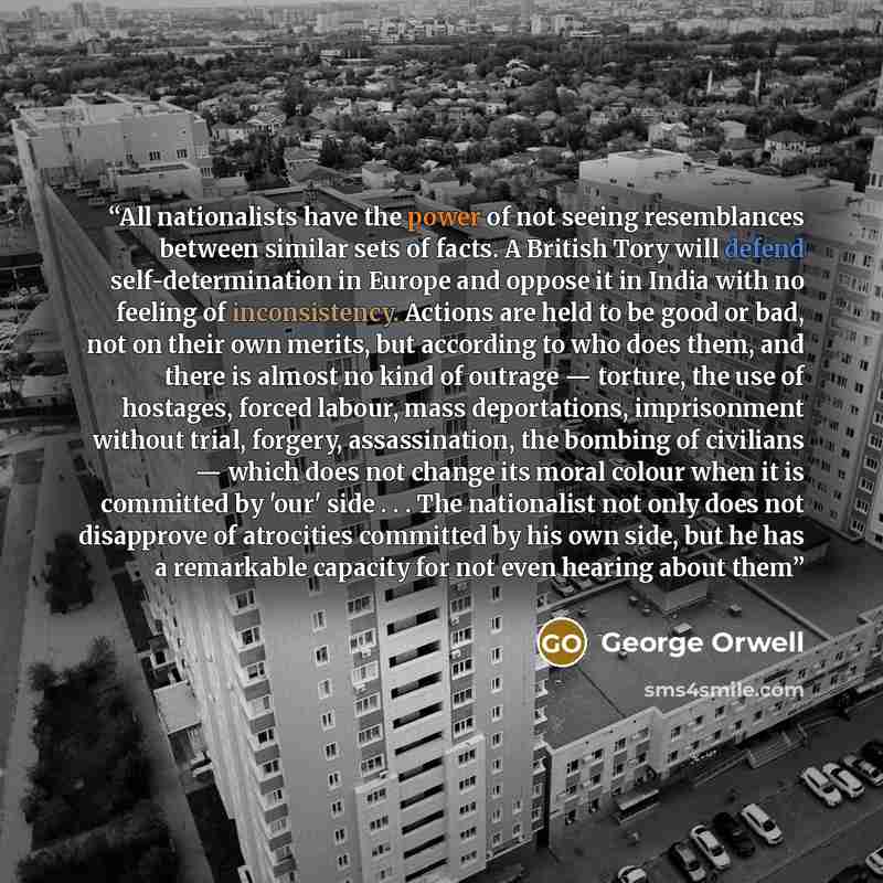 “All nationalists have the power of not seeing resemblances between similar sets of facts. A British Tory will defend self-determination in Europe and oppose it in India with no feeling of inconsistency. Actions are held to be good or bad, not on their own merits, but according to who does them…” quote by George Orwell