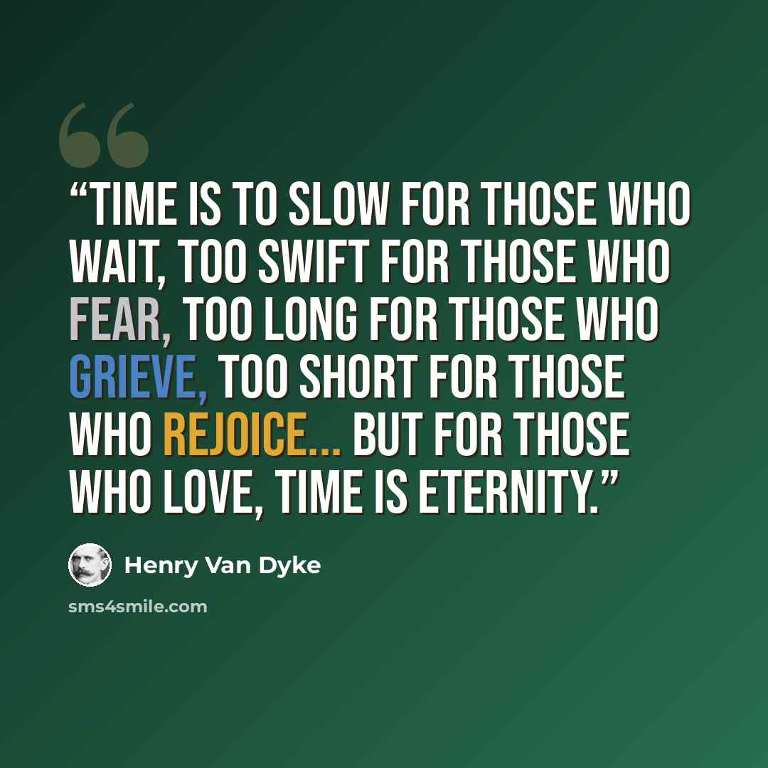 “Time is to slow for those who wait, Too swift for those who fear, Too long for those who grieve, Too short for those who rejoice... But for those who love, Time is Eternity.” quote by Henry Van Dyke