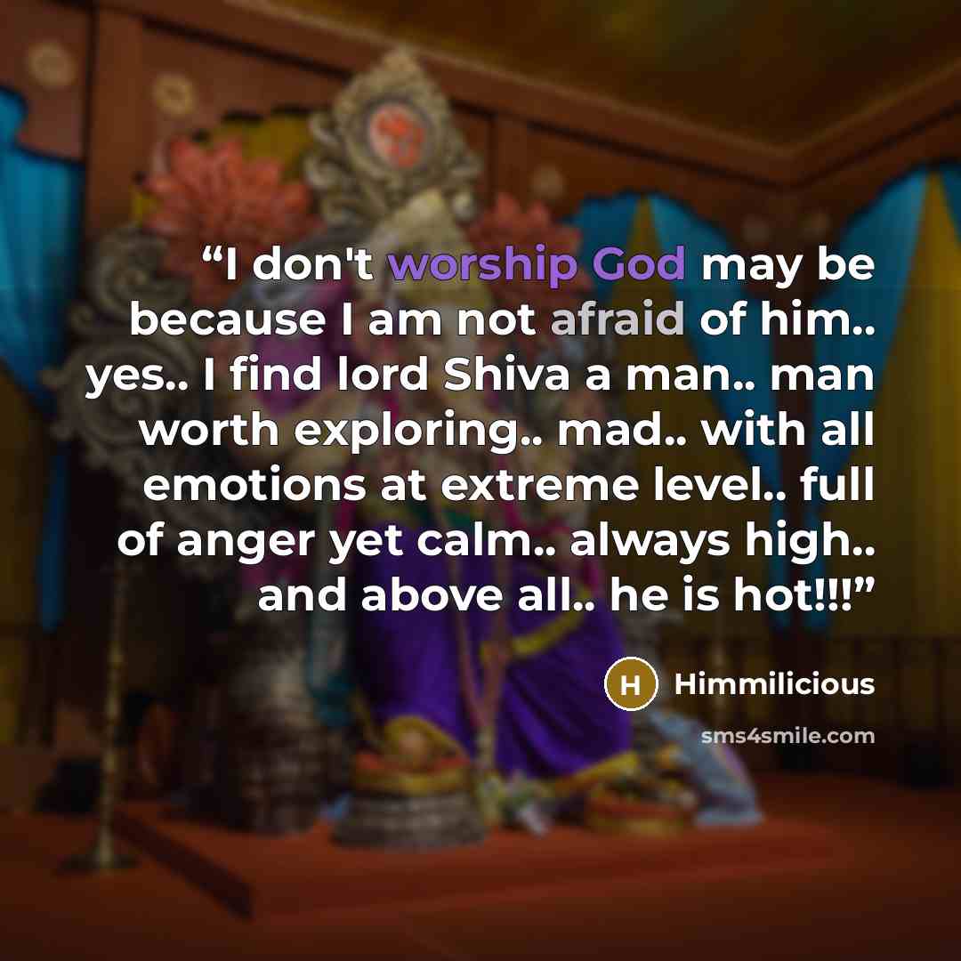 “I don't worship God may be because I am not afraid of him.. yes.. I find lord Shiva a man.. man worth exploring.. mad.. with all emotions at extreme level.. full of anger yet calm.. always high.. and above all.. he is hot!!!” quote by Himmilicious