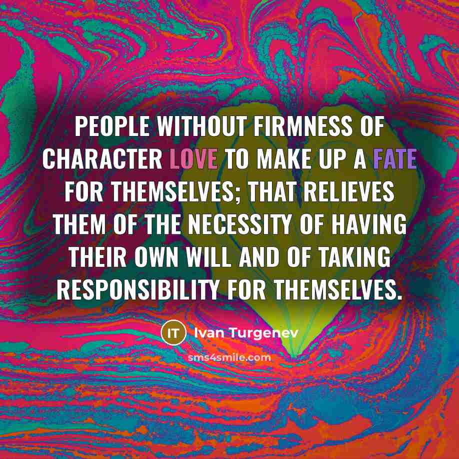 “People without firmness of character love to make up a fate for themselves; that relieves them of the necessity of having their own will and of taking responsibility for themselves.” quote by Ivan Turgenev