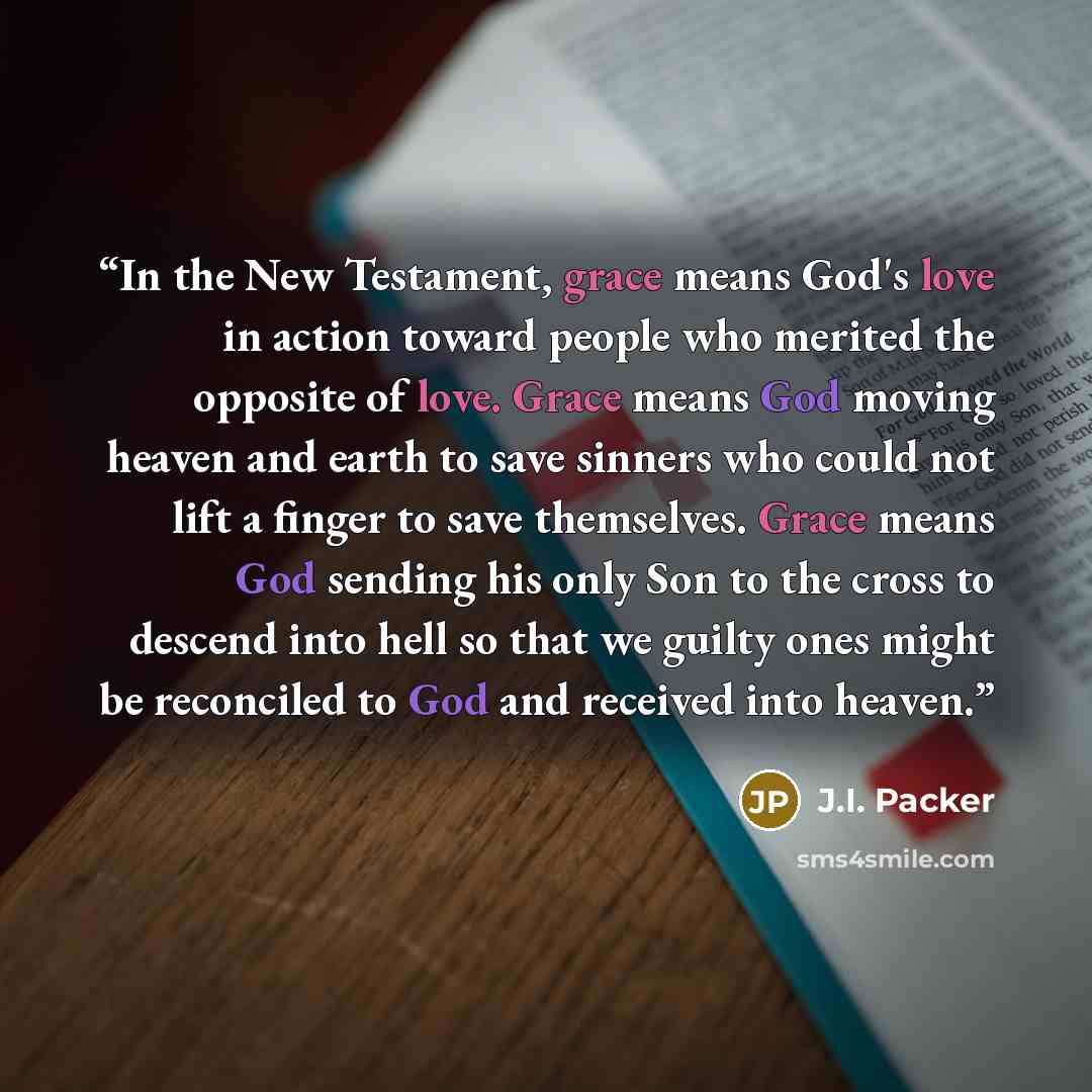 “In the New Testament, grace means God's love in action toward people who merited the opposite of love. Grace means God moving heaven and earth to save sinners who could not lift a finger to save themselves. Grace means God sending his only Son to the cross to descend into hell so that we guilty…” quote by J.I. Packer