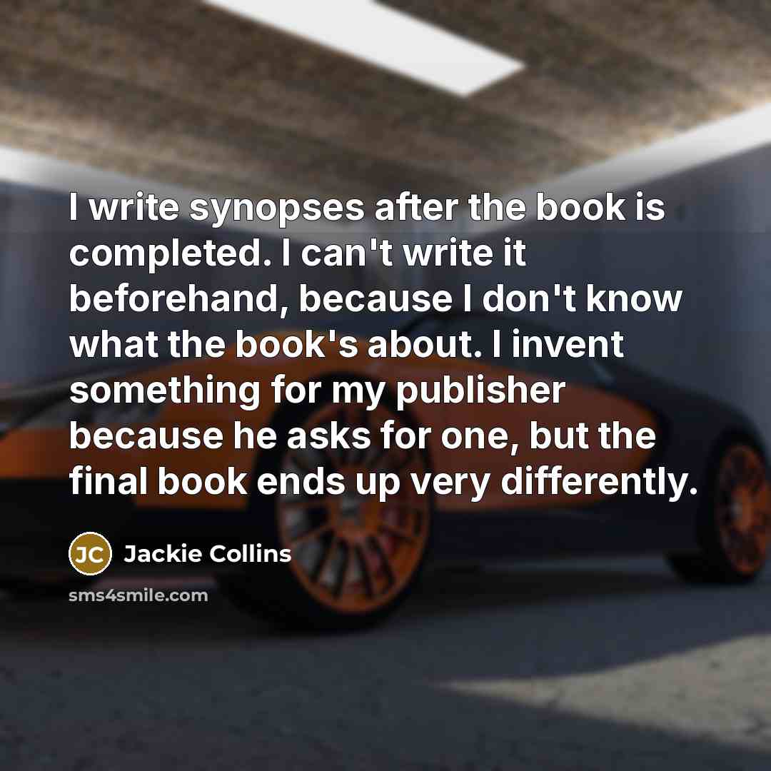 “I write synopses after the book is completed. I can't write it beforehand, because I don't know what the book's about. I invent something for my publisher because he asks for one, but the final book ends up very differently.” quote by Jackie Collins