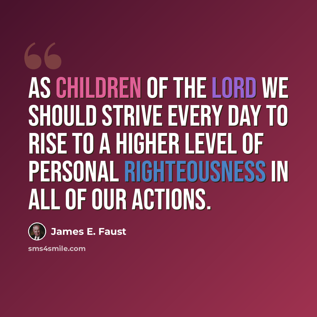 “As children of the Lord we should strive every day to rise to a higher level of personal righteousness in all of our actions.” quote by James E. Faust