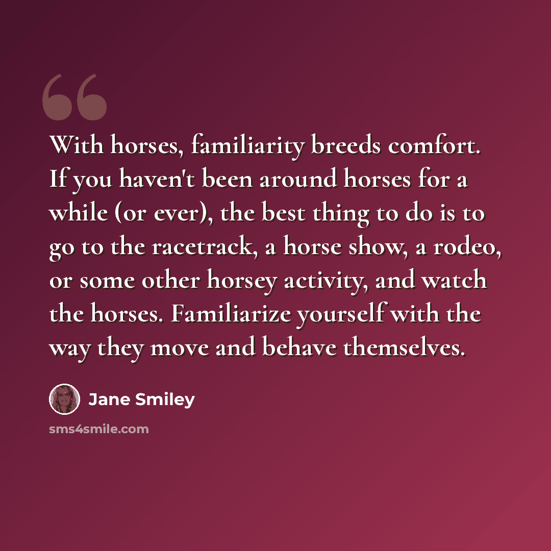 “With horses, familiarity breeds comfort. If you haven't been around horses for a while (or ever), the best thing to do is to go to the racetrack, a horse show, a rodeo, or some other horsey activity, and watch the horses. Familiarize yourself with the way they move and behave themselves.” quote by Jane Smiley