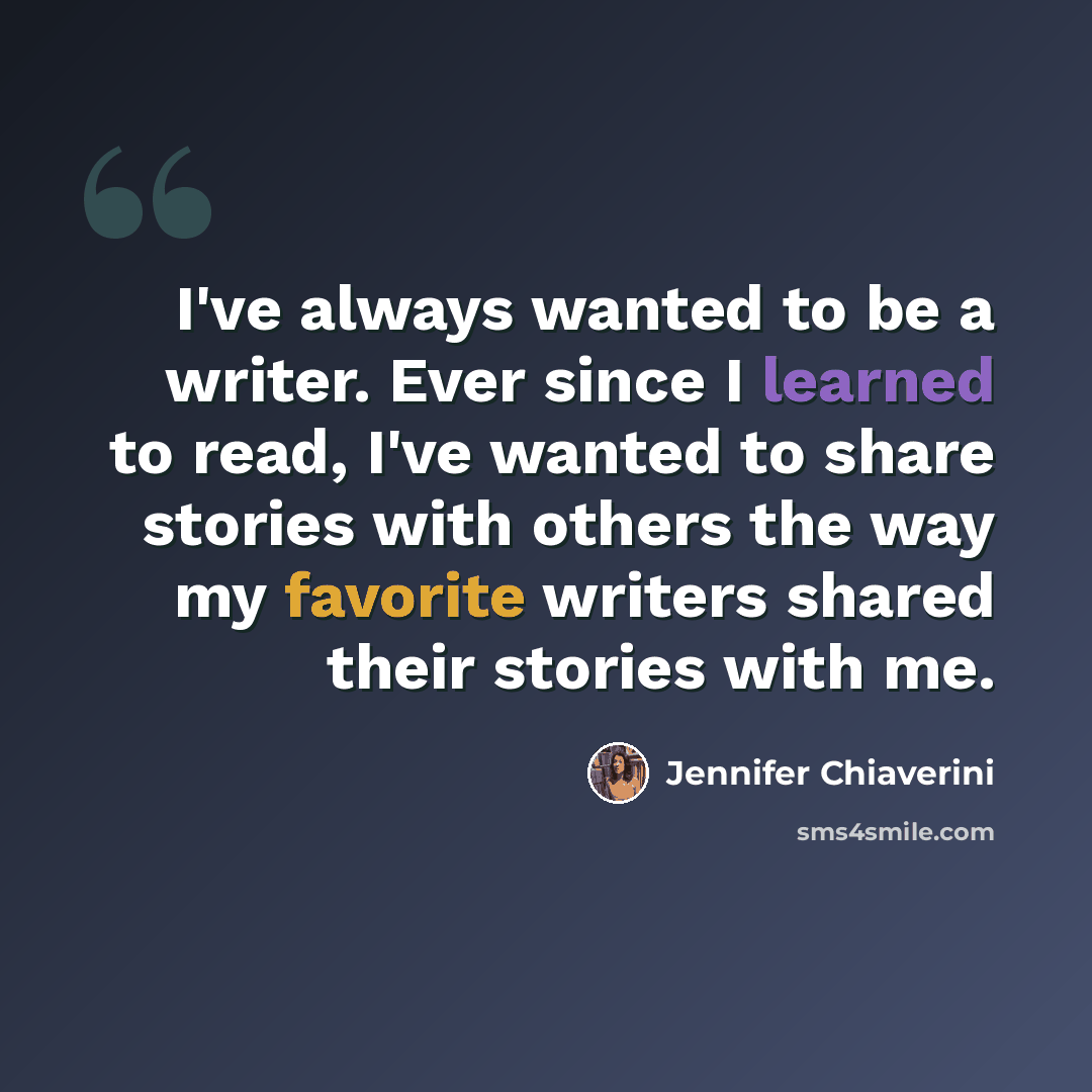 “I've always wanted to be a writer. Ever since I learned to read, I've wanted to share stories with others the way my favorite writers shared their stories with me.” quote by Jennifer Chiaverini