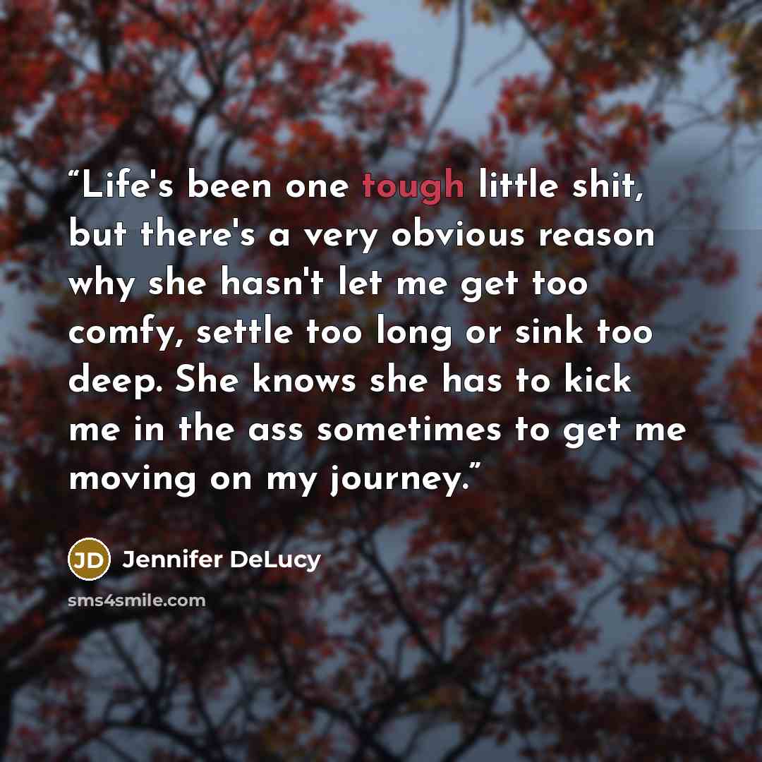“Life's been one tough little shit, but there's a very obvious reason why she hasn't let me get too comfy, settle too long or sink too deep. She knows she has to kick me in the ass sometimes to get me moving on my journey.” quote by Jennifer DeLucy