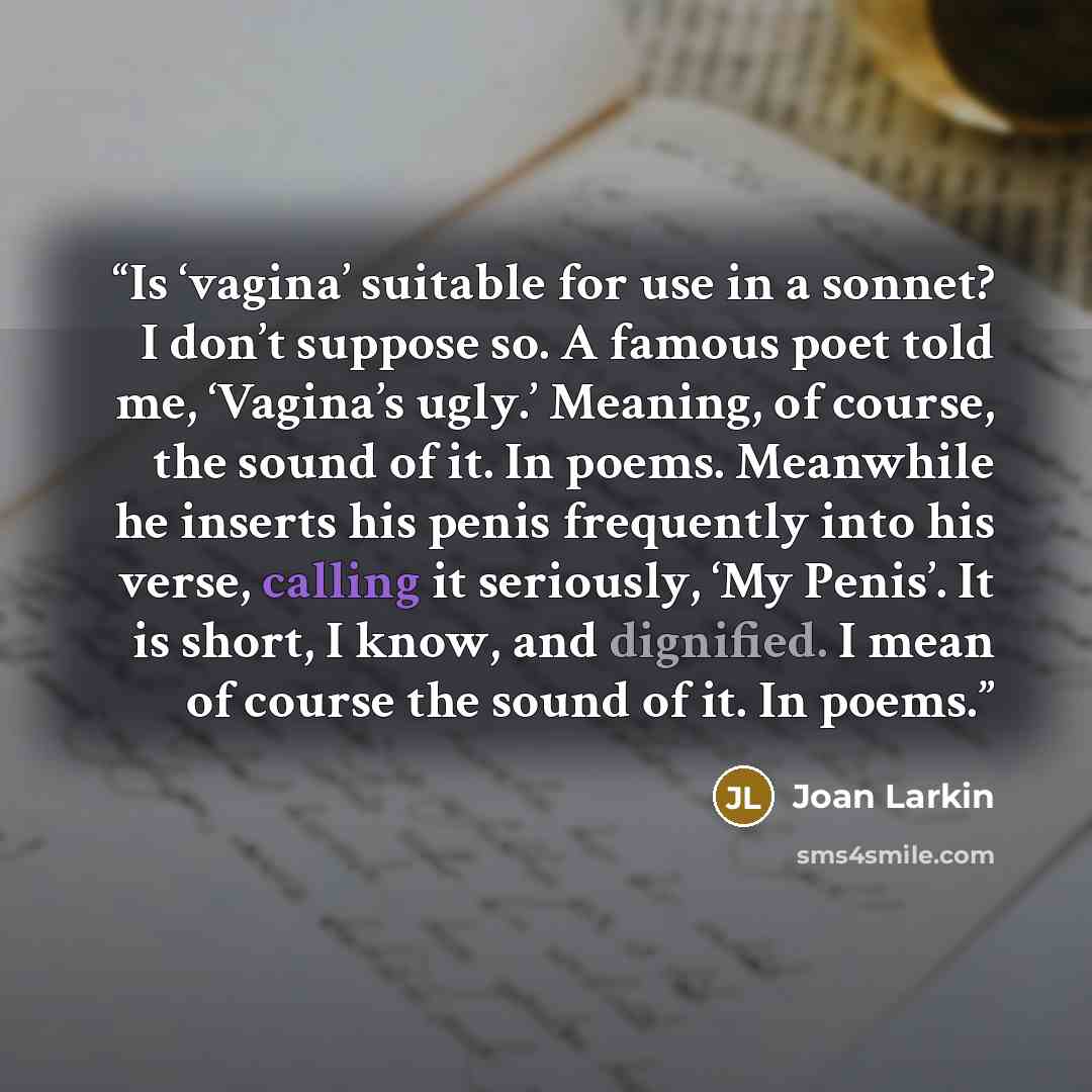 “Is ‘vagina’ suitable for use in a sonnet? I don’t suppose so. A famous poet told me, ‘Vagina’s ugly.’ Meaning, of course, the sound of it. In poems. Meanwhile he inserts his penis frequently into his verse, calling it seriously, ‘My Penis’. It is short, I know, and dignified. I mean of course the…” quote by Joan Larkin