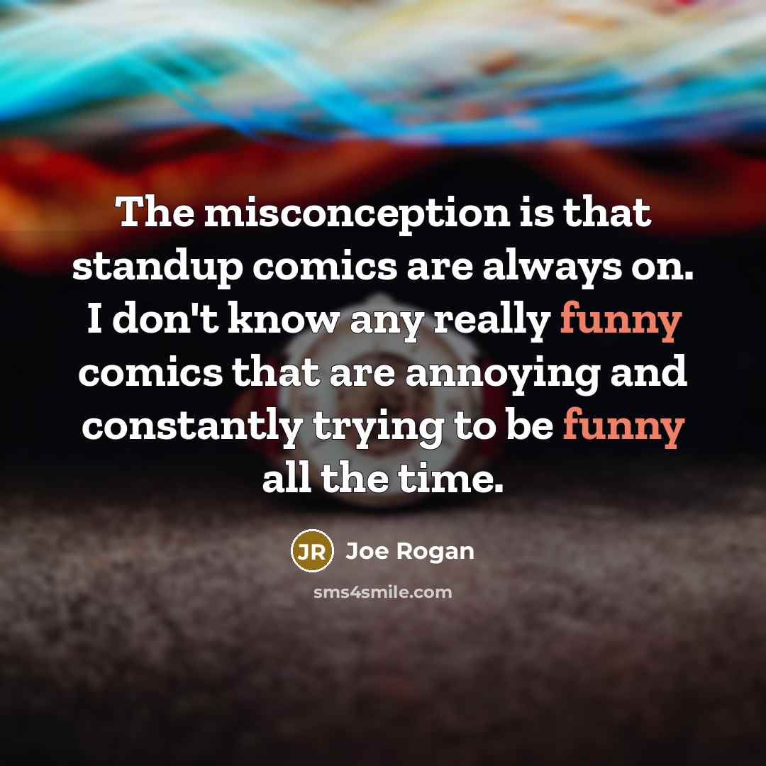 “The misconception is that standup comics are always on. I don't know any really funny comics that are annoying and constantly trying to be funny all the time.” quote by Joe Rogan