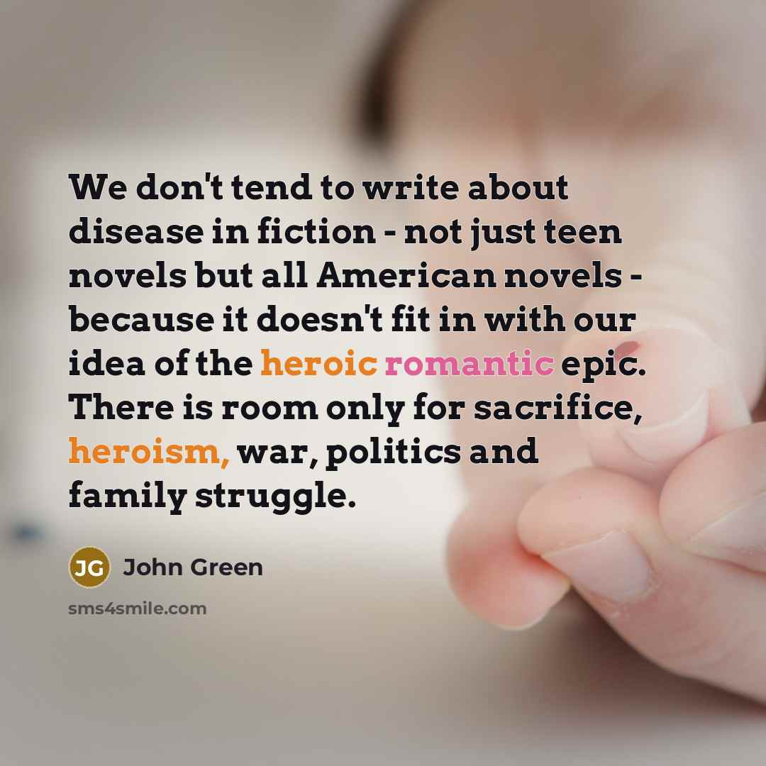 “We don't tend to write about disease in fiction - not just teen novels but all American novels - because it doesn't fit in with our idea of the heroic romantic epic. There is room only for sacrifice, heroism, war, politics and family struggle.” quote by John Green