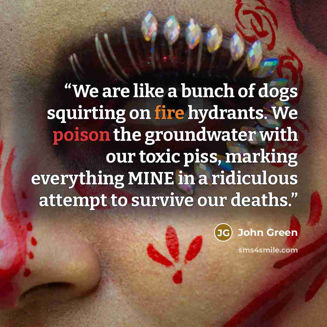 “We are like a bunch of dogs squirting on fire hydrants. We poison the groundwater with our toxic piss, marking everything MINE in a ridiculous attempt to survive our deaths.” quote by John Green