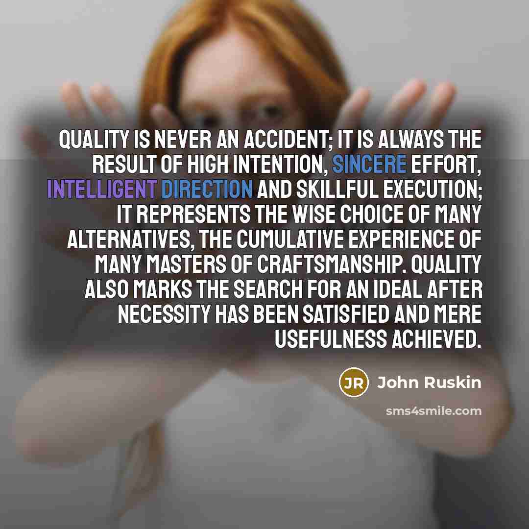 “Quality is never an accident; it is always the result of high intention, sincere effort, intelligent direction and skillful execution; it represents the wise choice of many alternatives, the cumulative experience of many masters of craftsmanship. Quality also marks the search for an ideal after…” quote by John Ruskin