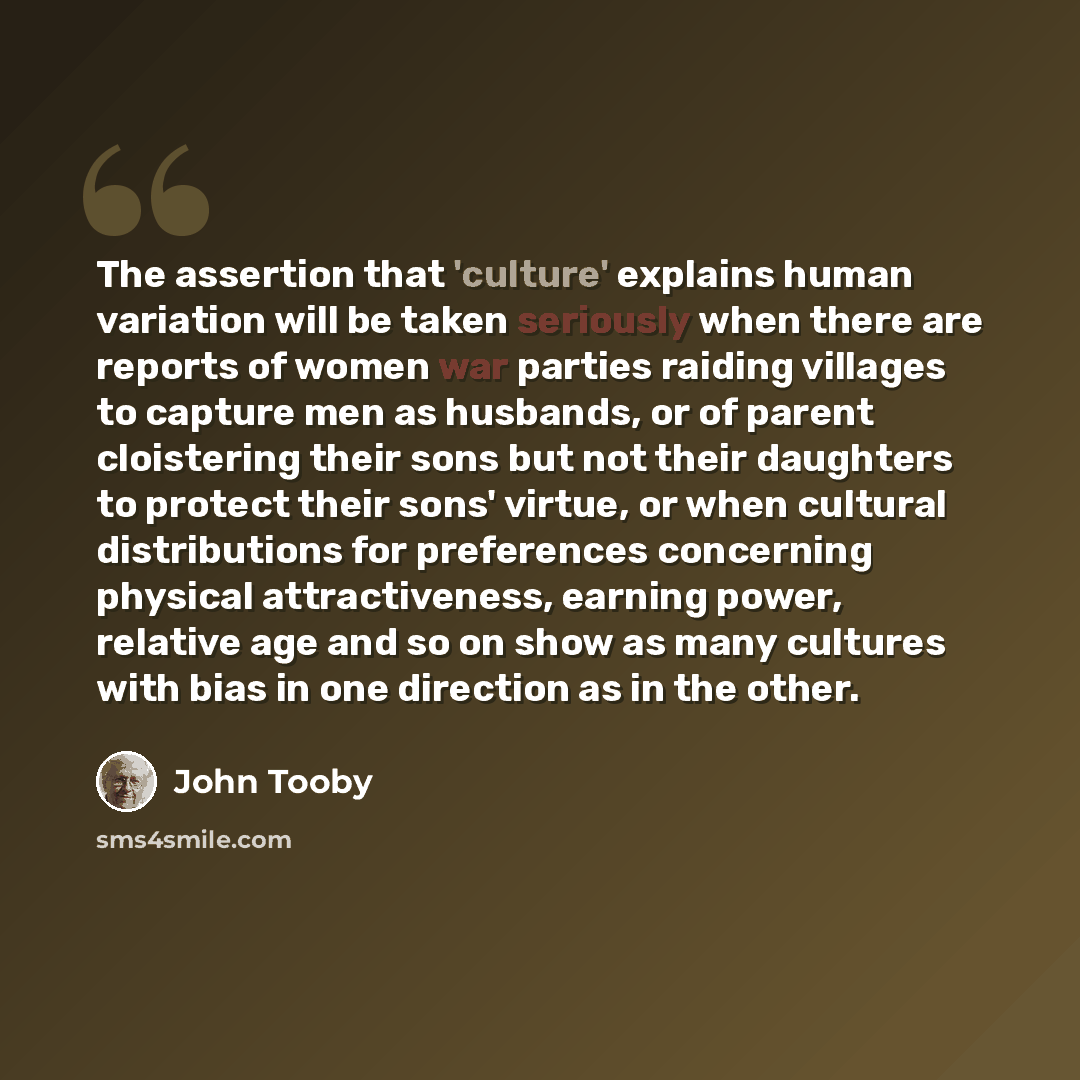 “The assertion that 'culture' explains human variation will be taken seriously when there are reports of women war parties raiding villages to capture men as husbands, or of parent cloistering their sons but not their daughters to protect their sons' virtue, or when cultural distributions for…” quote by John Tooby