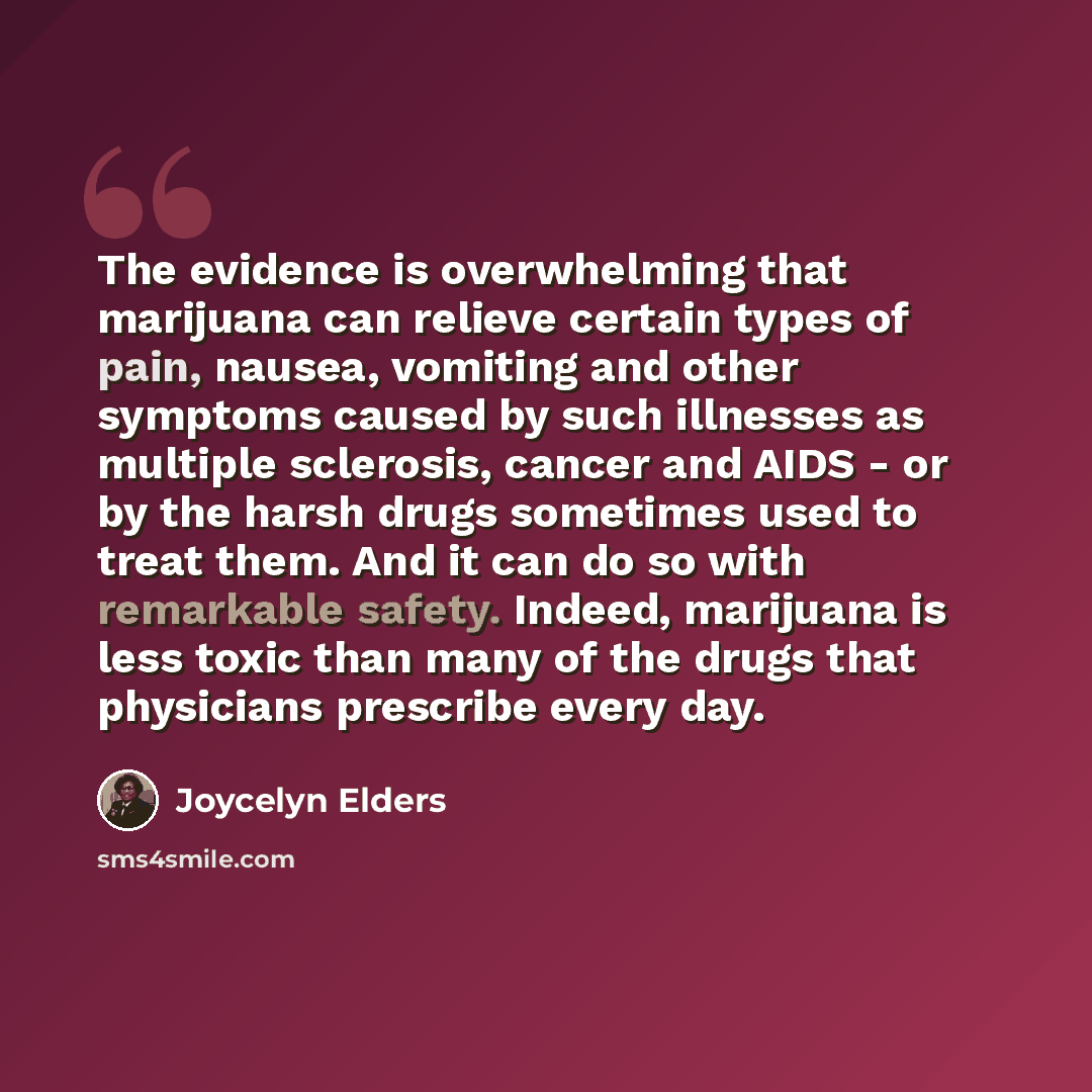 “The evidence is overwhelming that marijuana can relieve certain types of pain, nausea, vomiting and other symptoms caused by such illnesses as multiple sclerosis, cancer and AIDS - or by the harsh drugs sometimes used to treat them. And it can do so with remarkable safety. Indeed, marijuana is…” quote by Joycelyn Elders