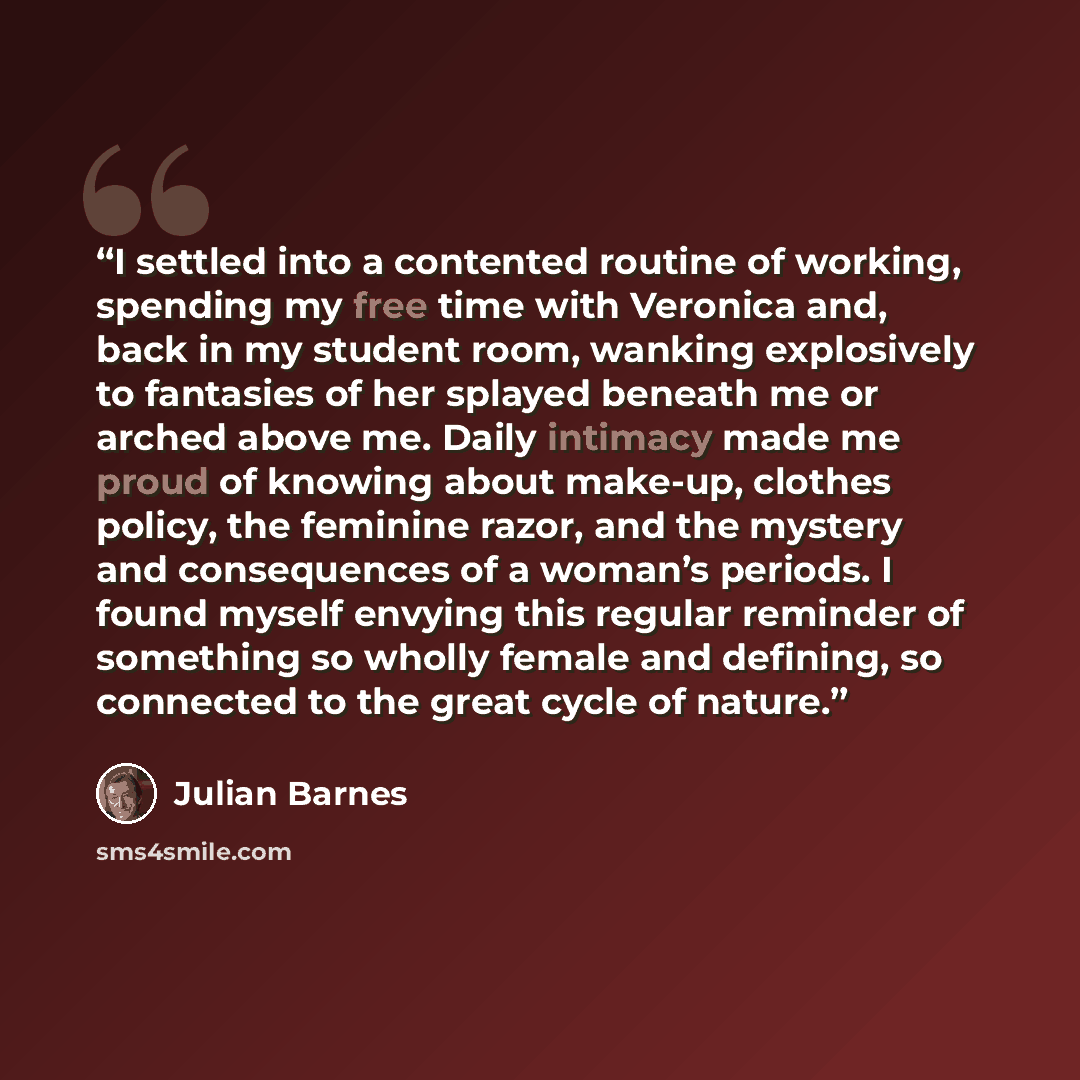 “I settled into a contented routine of working, spending my free time with Veronica and, back in my student room, wanking explosively to fantasies of her splayed beneath me or arched above me. Daily intimacy made me proud of knowing about make-up, clothes policy, the feminine razor, and the mystery…” quote by Julian Barnes