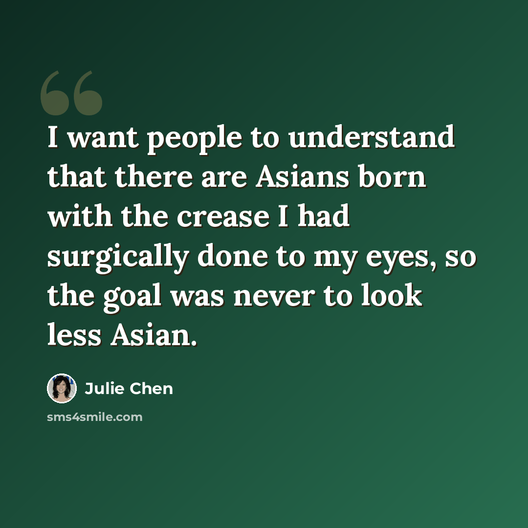 “I want people to understand that there are Asians born with the crease I had surgically done to my eyes, so the goal was never to look less Asian.” quote by Julie Chen