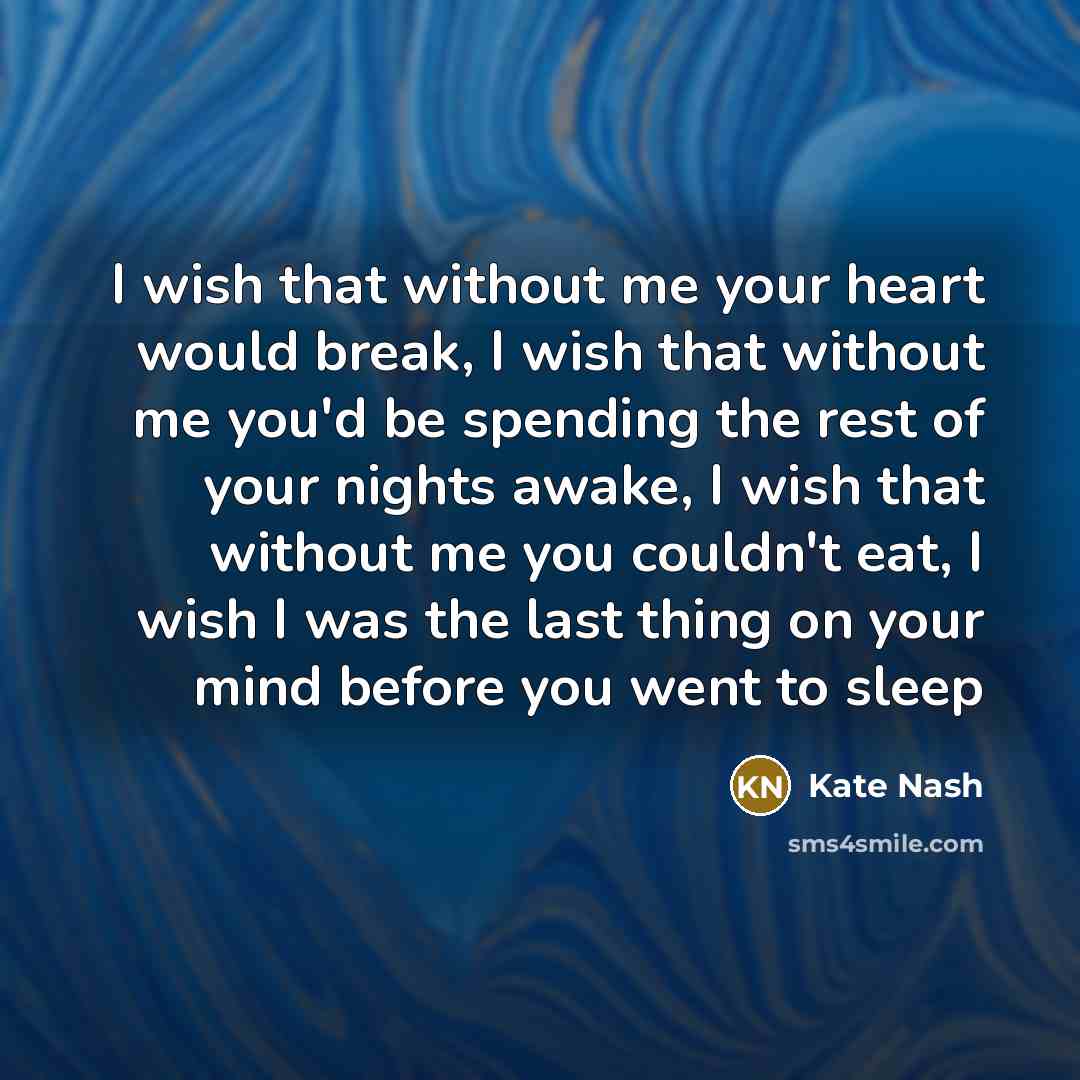 “I wish that without me your heart would break, I wish that without me you'd be spending the rest of your nights awake, I wish that without me you couldn't eat, I wish I was the last thing on your mind before you went to sleep” quote by Kate Nash