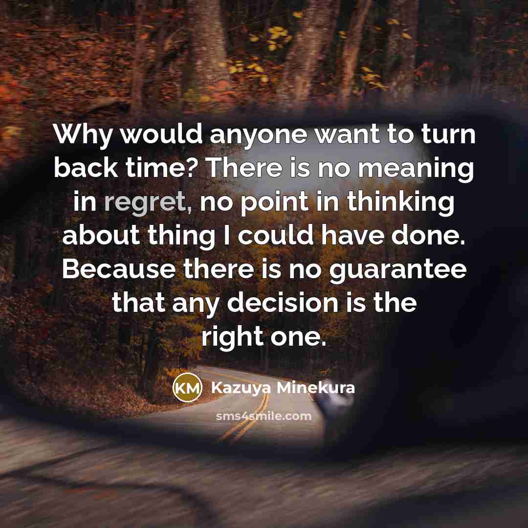 “Why would anyone want to turn back time? There is no meaning in regret, no point in thinking about thing I could have done. Because there is no guarantee that any decision is the right one.” quote by Kazuya Minekura