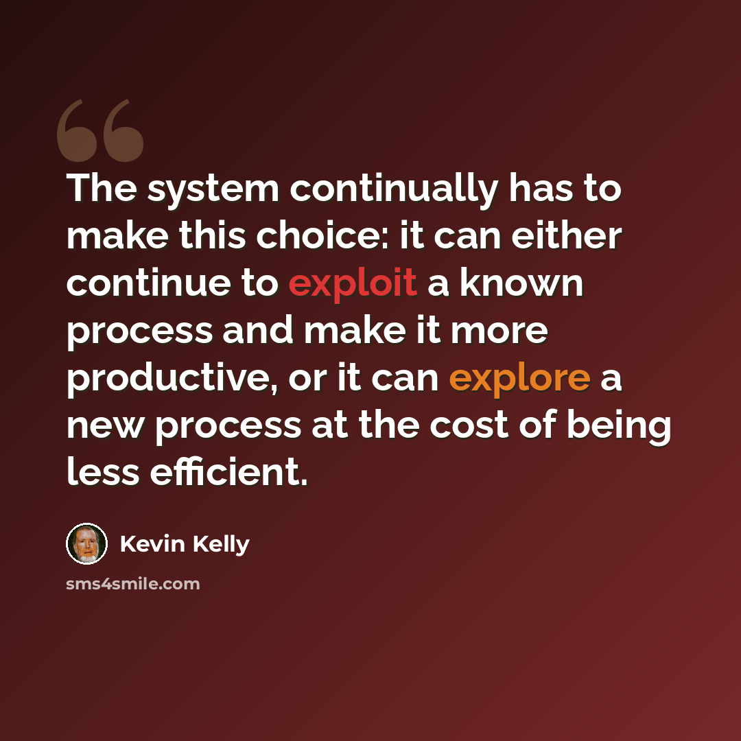 “The system continually has to make this choice: it can either continue to exploit a known process and make it more productive, or it can explore a new process at the cost of being less efficient.” quote by Kevin Kelly