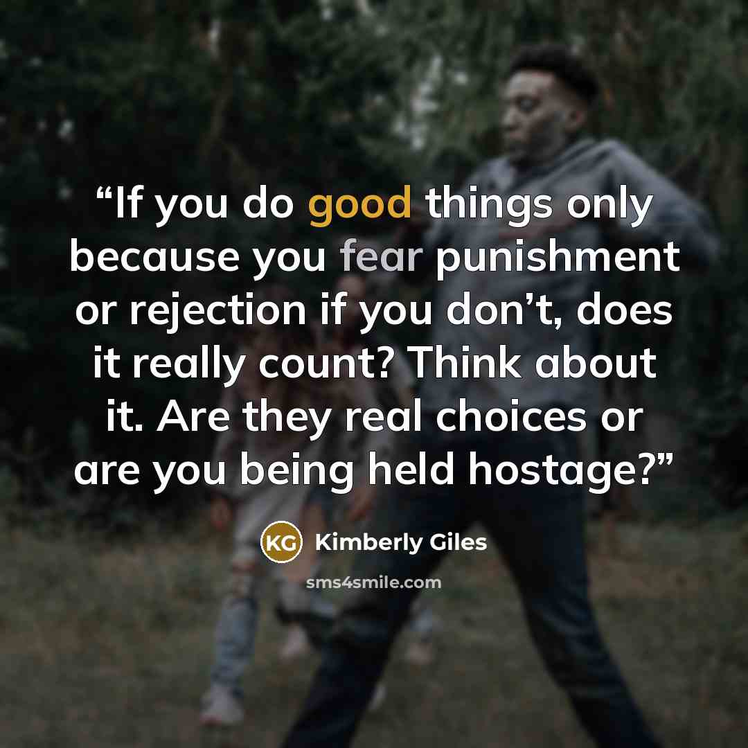 “If you do good things only because you fear punishment or rejection if you don’t, does it really count? Think about it. Are they real choices or are you being held hostage?” quote by Kimberly Giles