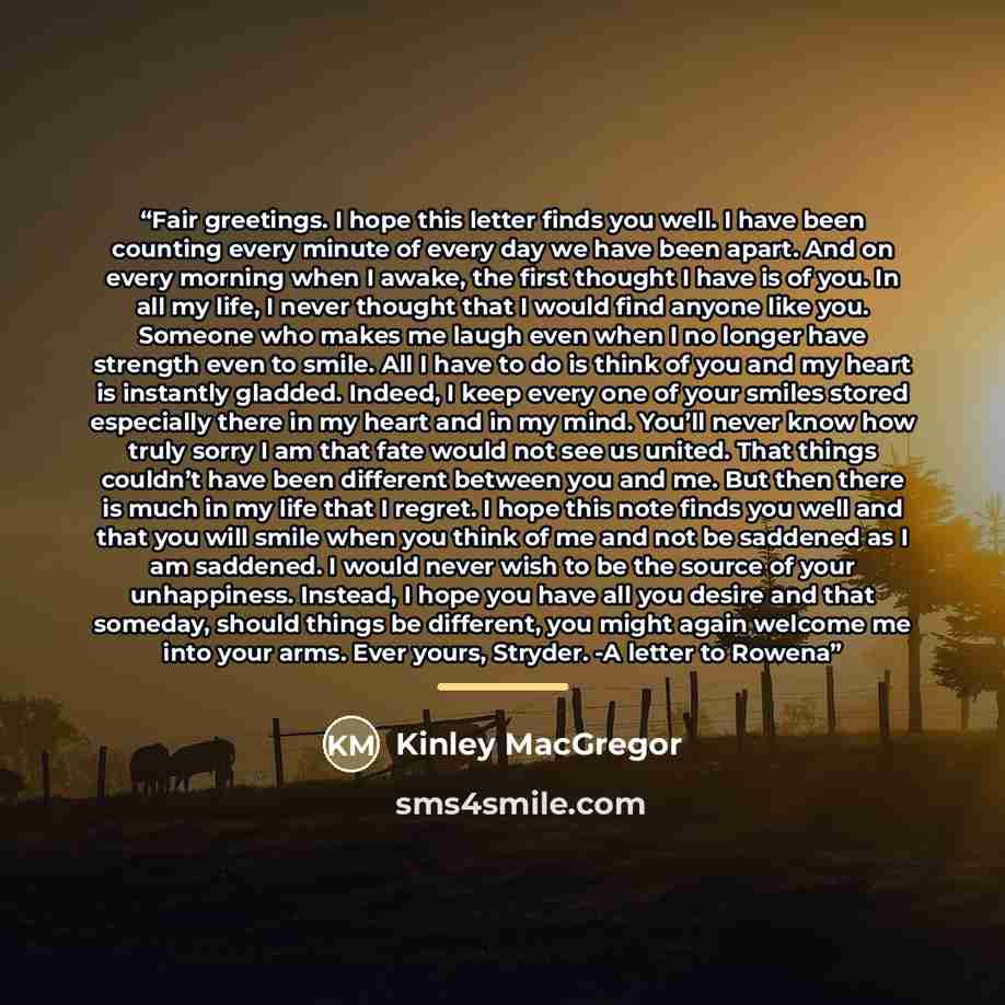 “Fair greetings. I hope this letter finds you well. I have been counting every minute of every day we have been apart. And on every morning when I awake, the first thought I have is of you. In all my life, I never thought that I would find anyone like you. Someone who makes me laugh even when I no…” quote by Kinley MacGregor