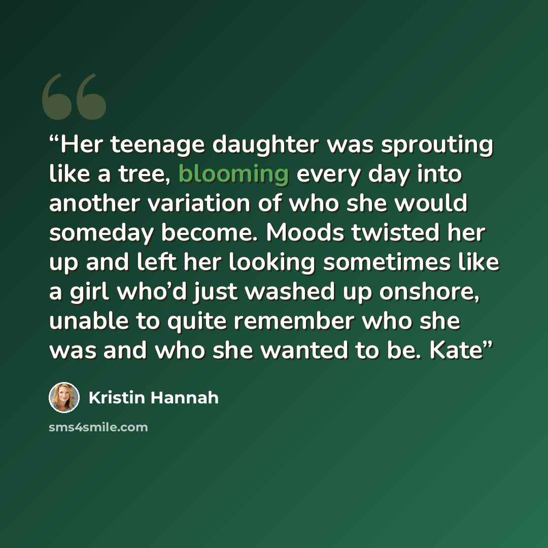 “Her teenage daughter was sprouting like a tree, blooming every day into another variation of who she would someday become. Moods twisted her up and left her looking sometimes like a girl who’d just washed up onshore, unable to quite remember who she was and who she wanted to be. Kate” quote by Kristin Hannah