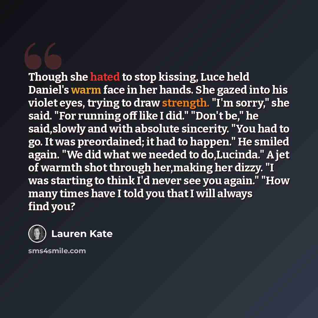“Though she hated to stop kissing, Luce held Daniel's warm face in her hands. She gazed into his violet eyes, trying to draw strength. "I'm sorry," she said. "For running off like I did." "Don't be," he said,slowly and with absolute sincerity. "You had to go. It was preordained; it had to happen."…” quote by Lauren Kate