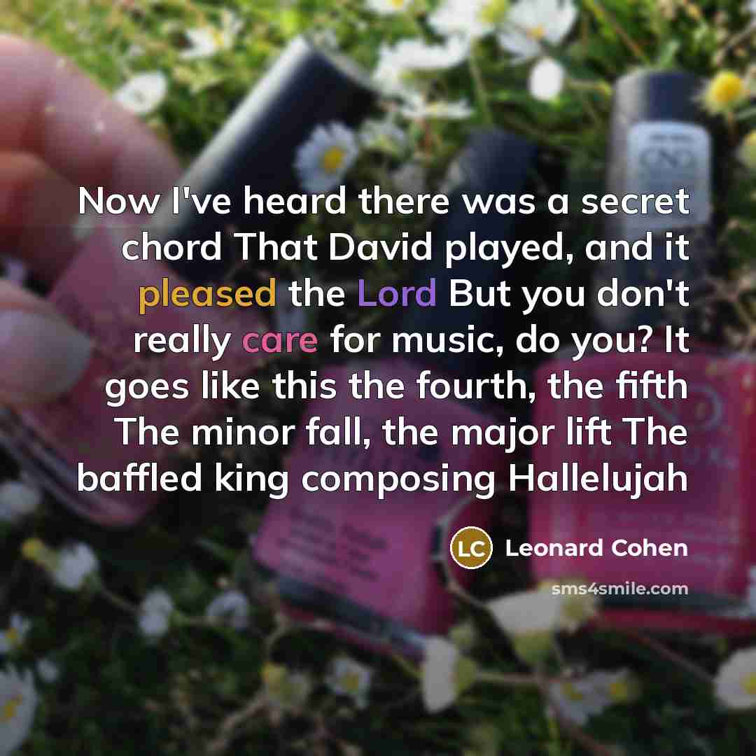 “Now I've heard there was a secret chord That David played, and it pleased the Lord But you don't really care for music, do you? It goes like this the fourth, the fifth The minor fall, the major lift The baffled king composing Hallelujah” quote by Leonard Cohen