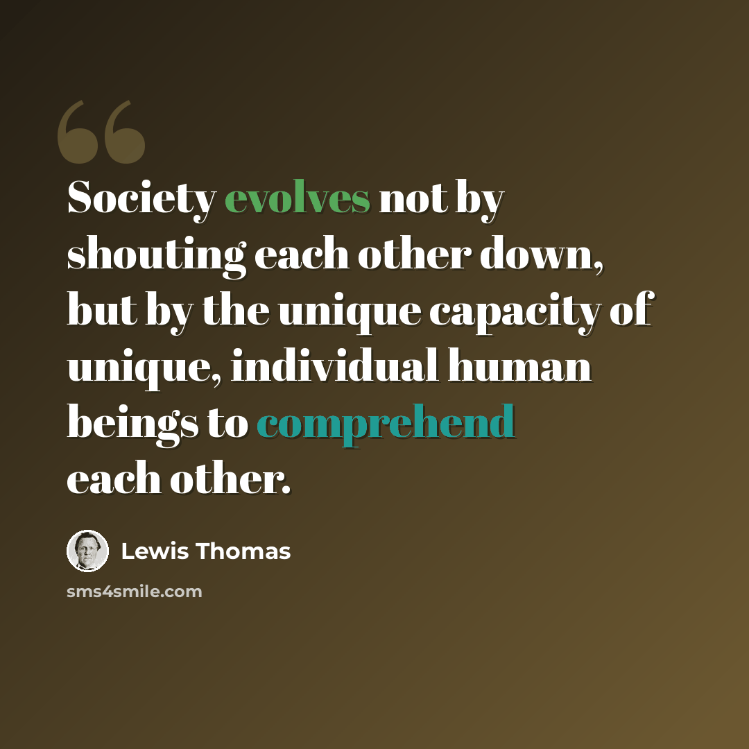 “Society evolves not by shouting each other down, but by the unique capacity of unique, individual human beings to comprehend each other.” quote by Lewis Thomas