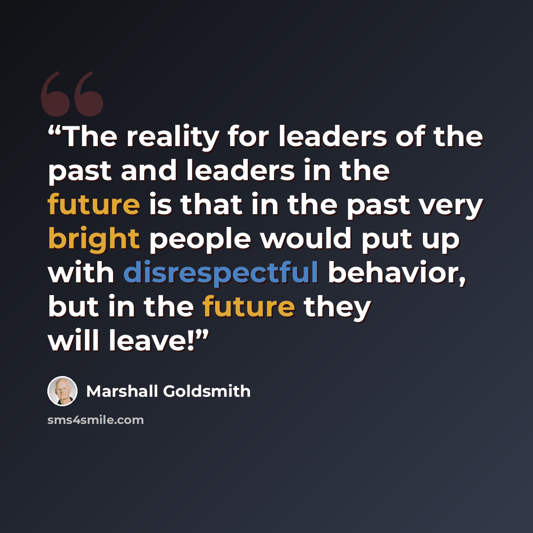 “The reality for leaders of the past and leaders in the future is that in the past very bright people would put up with disrespectful behavior, but in the future they will leave!” quote by Marshall Goldsmith